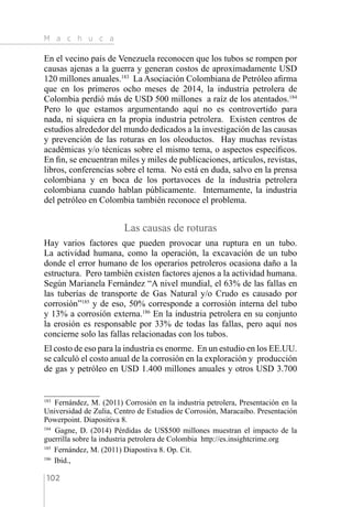 M a c h u c a
102
En el vecino país de Venezuela reconocen que los tubos se rompen por
causas ajenas a la guerra y generan costos de aproximadamente USD
120 millones anuales.183
La Asociación Colombiana de Petróleo afirma
que en los primeros ocho meses de 2014, la industria petrolera de
Colombia perdió más de USD 500 millones a raíz de los atentados.184
Pero lo que estamos argumentando aquí no es controvertido para
nada, ni siquiera en la propia industria petrolera. Existen centros de
estudios alrededor del mundo dedicados a la investigación de las causas
y prevención de las roturas en los oleoductos. Hay muchas revistas
académicas y/o técnicas sobre el mismo tema, o aspectos específicos.
En fin, se encuentran miles y miles de publicaciones, artículos, revistas,
libros, conferencias sobre el tema. No está en duda, salvo en la prensa
colombiana y en boca de los portavoces de la industria petrolera
colombiana cuando hablan públicamente. Internamente, la industria
del petróleo en Colombia también reconoce el problema.
Las causas de roturas
Hay varios factores que pueden provocar una ruptura en un tubo.
La actividad humana, como la operación, la excavación de un tubo
donde el error humano de los operarios petroleros ocasiona daño a la
estructura. Pero también existen factores ajenos a la actividad humana.
Según Marianela Fernández “A nivel mundial, el 63% de las fallas en
las tuberías de transporte de Gas Natural y/o Crudo es causado por
corrosión”185
y de eso, 50% corresponde a corrosión interna del tubo
y 13% a corrosión externa.186
En la industria petrolera en su conjunto
la erosión es responsable por 33% de todas las fallas, pero aquí nos
concierne solo las fallas relacionadas con los tubos.
El costo de eso para la industria es enorme. En un estudio en los EE.UU.
se calculó el costo anual de la corrosión en la exploración y producción
de gas y petróleo en USD 1.400 millones anuales y otros USD 3.700
183 
Fernández, M. (2011) Corrosión en la industria petrolera, Presentación en la
Universidad de Zulia, Centro de Estudios de Corrosión, Maracaibo. Presentación
Powerpoint. Diapositiva 8.
184 
Gagne, D. (2014) Pérdidas de US$500 millones muestran el impacto de la
guerrilla sobre la industria petrolera de Colombia http://es.insightcrime.org
185 
Fernández, M. (2011) Diapostiva 8. Op. Cit.
186 
Ibíd.,
 