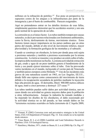 Gearóid Ó Loingsigh
103
millones en la refinación de petróleo.187
Eso pone en perspectiva los
supuestos costos de los ataques a la infraestructura por parte de la
insurgencia y por el hurto de combustible. Parecen exagerados.
Aquí no pretendemos entrar en los detalles técnicos de esas fallas,
simplemente queremos demostrar que los accidentes ocurren y son una
parte normal de la operación de un tubo.
La corrosión no es el único factor. Los tubos también rompen por causas
naturales, es decir por razones relacionadas con fenómenos ambientales,
como la lluvia, deslizamiento de tierras, movimiento sísmico. Estos
factores tienen mayor importancia en los países andinos que en otras
partes del mundo, debido al alto nivel de movimiento telúrico, mayor
pluviosidad y la formación geológica de las montañas y el subsuelo.
Cuando se construye un oleoducto, la tierra por donde pasa está sujeta
a presiones naturales y también a presiones ocasionadas por la misma
construcción. La tierra se reasenta y eso produce un estrés sobre el tubo,
laempresadebemonitorearesehecho. Lamismaactividaddeextracción
de gas, crudo y agua de un pozo también genera el hundimiento de la
tierra y eso puede ejercer tensiones sobre el tubo. Esto ha provocado
varios incidentes en el mundo, incluyendo el vecino país de Venezuela
y también países europeos como Holanda.188
Uno de los incidentes más
graves de esta naturaleza ocurrió en 1963, en Los Ángeles, EE.UU.,
donde falló una represa como consecuencia del movimiento de tierra
debido a la recuperación secundaria de petróleo mediante la inyección
bajo alta presión de agua. El derrumbe, liberó 900.000 metros cúbicos
de agua, mató a cinco personas y destruyó 227 casas.189
Los tubos también pueden sufrir daños por actividad sísmica, aun en
casos donde esa actividad no genera mayores daños para la población
u otras infraestructuras. Aunque la industria ha tomado medidas y
ha mejorado los diseños de los oleoductos, el daño ocasionado por
la actividad sísmica no es del pasado, se han notado daños en los
“terremotos recientes ocurridos en Italia (terremoto de L’Aquila 2009;
187 
Virmani, P. (2002) Corrosion costs and preventative strategies in the United
States, USA: US Department of Transport. Pág. 14. Este estudio no se ha repetido
desde entonces.
188 
Véase Baum, R. L et al (2008) Landslide and Land Subsidence Hazards to
Pipelines, USA: US Geological Survey.
189 
Hamilton y Meehan, 1971, citado en Baum, R. L et al (2008) Op. Cit. Pág. 67
 