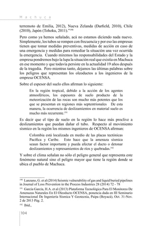 M a c h u c a
104
terremoto de Emilia, 2012), Nueva Zelanda (Darfield, 2010), Chile
(2010), Japón (Tohoku, 2011).”190
Pero como ya hemos señalado, acá no estamos diciendo nada nuevo.
Simplemente, los tubos se rompen con frecuencia y por eso las empresas
tienen que tomar medidas preventivas, medidas de acción en caso de
una emergencia y medidas para remediar la situación una vez ocurrida
la emergencia. Cuando miremos las responsabilidades del Estado y la
empresa pondremos bajo la lupa la situación real que existía en Machuca
en ese momento y que todavía persiste en la actualidad 19 años después
de la tragedia. Pero mientras tanto, dejamos las últimas palabras sobre
los peligros que representan los oleoductos a los ingenieros de la
empresa OCENSA.
Sobre el espesor del suelo ellos afirman lo siguiente:
En la región tropical, debido a la acción de los agentes
atmosféricos, los espesores de suelo producto de la
meteorización de las rocas son mucho más potentes que los
que se presentan en regiones más septentrionales De esta
manera, la ocurrencia de deslizamientos en material suelo es
mucho más recurrente.191
Es decir que el tipo de suelo en la región lo hace más proclive a
deslizamientos que puedan dañar el tubo. Respecto al movimiento
sísmico en la región los mismos ingenieros de OCENSA afirman:
Colombia está localizada en medio de las placas tectónicas
Pacífica y Caribe. Esto hace que la amenaza sísmica
seaun factor importante y pueda afectar el ducto o detonar
deslizamientos y represamientos de ríos y quebradas.192
Y sobre el clima señalan no sólo el peligro general que representa este
fenómeno natural sino el peligro mayor que tiene la región donde se
ubica el pueblo de Machuca.
190 
Lanzano, G. et al (2014) Seismic vulnerability of gas and liquid buried pipelines
in Journal of Loss Prevention in the Process Industries 28 (2014) 72 - 78
191 
García García, H.A. et al (2013) Plataforma Tecnológica Para El Monitoreo De
Amenazas Naturales En El Oleoducto OCENSA, ponencia dada en III Seminario
Internacional De Ingeniería Sísmica Y Geotecnia, Paipa (Boyacá), Oct. 31-Nov.
2 de 2013 Pág. 2.
192 
Ibíd.,
 