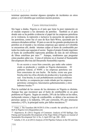 M a c h u c a
106
terminar queremos mostrar algunos ejemplos de incidentes en otros
países y en Colombia que sostienen nuestra postura.
Casos internacionales
Sin lugar a dudas, Nigeria es el país que tiene la peor reputación en
el mundo respecto a los derrames de petróleo. También es el país
donde más se ha podido evidenciar el papel de las empresas petroleras
en la violencia, la represión e inclusive la ejecución de opositores de
las petroleras, como fue el caso de Ken Saro-Wiwa, ejecutado por la
entonces dictadura militar. El país es uno de los grandes productores de
petróleo en el mundo y las mismas empresas que operan en Colombia
se encuentran allí, donde intentan culpar al hurto de combustible por
todos los males que aquejan el sector. Según el propio Estado nigeriano
el hurto de combustible representa pérdidas de más de mil millones
de libras esterlinas por mes.195
Aunque, tendríamos que preguntar
cómo pueden saber eso. Como el informe en el Journal of Sustainable
Development (Revista del Desarrollo Sostenible) reporta:
Es un secreto a voces bien conocido, que nadie sabe cuánto
crudo es producido y vendido en Nigeria diariamente. El
gobierno federal, el NNPC y las empresas petroleras son
bien conscientes de este hecho. De hecho, existe una gran
brecha entre las cifras oficiales de producción y la producción
real. Esta brecha, la cual probablemente asciende a millones
de barriles, es compuesta por crudo robado por las empresas
petroleras: extranjeros; funcionarios gubernamentales y otros
ladrones locales.196
Pero la realidad de las causas de los derrames en Nigeria es distinta.
Aunque hay que reconocer que el hurto de combustible es un gran
problema en Nigeria. Según un estudio, 24% de las fallos en los tubos,
incluyendo roturas y fugas de combustible, se deben a las acciones de
personas ajenas a la industria, 18% por corrosión, 6% por amenazas
naturales y 42%, la principal razón, por fallos mecánicos.197
195 
Vidal, J. The Guardian (06/10/2013) £1bn a month: the spiralling cost of oil
theft in Nigeria www.theguardian.com
196 
Akpomuvie, B. (2011) Tragedy of Commons: Analysis of Oil Spillage, Gas
Flaring and Sustainable Development of the Niger Delta of Nigeria en Journal of
Sustainable Development Vol. 4, No. 2; April 2011 pp. 200 - 2010
197 
Achebe, C.H. et al (2012) Analysis of Oil Pipeline Failures in the Oil and Gas
 