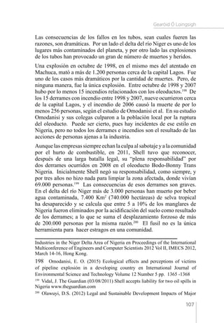 Gearóid Ó Loingsigh
107
Las consecuencias de los fallos en los tubos, sean cuales fueren las
razones, son dramáticas. Por un lado el delta del río Niger es uno de los
lugares más contaminados del planeta, y por otro lado las explosiones
de los tubos han provocado un gran de número de muertos y heridos.
Una explosión en octubre de 1998, en el mismo mes del atentado en
Machuca, mató a más de 1.200 personas cerca de la capital Lagos. Fue
uno de los casos más dramáticos por la cantidad de muertes. Pero, de
ninguna manera, fue la única explosión. Entre octubre de 1998 y 2007
hubo por lo menos 15 incendios relacionados con los oleoductos.198
De
los 15 derrames con incendio entre 1998 y 2007, nueve ocurrieron cerca
de la capital Lagos, y el incendio de 2006 causó la muerte de por lo
menos 256 personas, según el estudio de Omodanisi et al. En su estudio
Omodanisi y sus colegas culparon a la población local por la ruptura
del oleoducto. Puede ser cierto, pues hay incidentes de ese estilo en
Nigeria, pero no todos los derrames e incendios son el resultado de las
acciones de personas ajenas a la industria.
Aunque las empresas siempre echan la culpa al sabotaje y a la comunidad
por el hurto de combustible, en 2011, Shell tuvo que reconocer,
después de una larga batalla legal, su “plena responsabilidad” por
dos derrames ocurridos en 2008 en el oleoducto Bodo-Bonny Trans
Nigeria. Inicialmente Shell negó su responsabilidad, como siempre, y
por tres años no hizo nada para limpiar la zona afectada, donde vivían
69.000 personas.199
Las consecuencias de esos derrames son graves.
En el delta del río Niger más de 3.000 personas han muerto por beber
agua contaminada, 7.400 Km2
(740.000 hectáreas) de selva tropical
ha desaparecido y se calcula que entre 5 a 10% de los manglares de
Nigeria fueron eliminados por la acidificación del suelo como resultado
de los derrames; a lo que se suma el desplazamiento forzoso de más
de 200.000 personas por la misma razón.200
El fusil no es la única
herramienta para hacer estragos en una comunidad.
Industries in the Niger Delta Area of Nigeria en Proceedings of the International
Multiconference of Engineers and Computer Scientists 2012 Vol II, IMECS 2012,
March 14-16, Hong Kong.
198  Omodanisi, E. O. (2015) Ecological effects and perceptions of victims
of pipeline explosión in a developing country en International Journal of
Environmental Science and Technology Volume 12 Number 5 pp. 1365 -1368
199 
Vidal, J. The Guardian (03/08/2011) Shell accepts liability for two oil spills in
Nigeria www.theguardian.com
200 
Olawuyi, D.S. (2012) Legal and Sustainable Development Impacts of Major
 