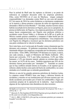 M a c h u c a
108
Pero la actitud de Shell ante las rupturas es diciente y un punto de
referencia en cualquier discusión sobre las empresas petroleras.
Ellas, como OCENSA en el caso de Machuca, niegan cualquier
responsabilidad. Las demandas contra Shell no son cosa del pasado.
El 2 de marzo de 2016 las cortes británicas se declararon competentes
en la materia y dieron permiso a decenas de miles de nigerianos para
demandar a Shell en Gran Bretaña.201
Sin duda, muchos lectores nunca
habrán escuchado de los derrames en Nigeria, pues eso es a propósito, la
prensa no habla tanto de Nigeria, y las empresas petroleras en Colombia
nunca hacen comparaciones con Nigeria sino prefieren referirse a
accidentes como Exxon Valdez y el derrame de la BP en el golfo de
México cuando quieren cuantificar y comparar el daño hecho por las
campañas armadas de las insurgencias colombianas. Una comparación
con Nigeria los obligaría a reconocer que los derrames petroleros son
una parte cotidiana de la vida de la industria.
Sin ir más lejos, en el vecino país de Ecuador vemos claramente que los
derrames son comunes. El gobierno ecuatoriano lleva mucho tiempo
intentando obligar a las empresas a responder por los derrames y roturas
de los tubos. Entre 2000 y 2010 hubo 539 derrames en el país, es decir,
uno cada semana, y según el Ministerio del Medio Ambiente 28%
fueron por corrosión, 17,8 % por fallas mecánicas, 11,8% por fallas
humanas y 1,5% por desastre natural, además no existían datos sobre
las causas en 14,5% de los casos. También reportaron que 26% de los
derrames fueron provocados por “atentados”.202
Teniendo en cuenta
que no hay conflicto armado interno en Ecuador, es de suponer que se
refieren a daños hechos como parte del hurto de combustible y no como
atentados en el sentido que se entiende generalmente.
México es una de las grandes potencias petroleras de América Latina.
La empresa estatal PEMEX tiene una larga y dolorosa historia de
accidentes y muertes en sus instalaciones por diversas razones que van
desde accidentes provocados por el hurto de combustible a fugas por
cuestiones propias de la operación de la industria. Aquí resaltamos
algunas de las explosiones más dramáticas de años recientes:
Oil Spills en Consilience: The Journal of Sustainable Development Vol. 9, Iss. 1
(2012), Pp. 1 – 15
201 
Bowcott, O.,The Guardian (02/03/2016) Nigerians given go-ahead to sue Shell
in UK court over oil spills, www.theguardian.com
202 
Gil, E., BBC (13/06/2013) ¿Por qué hay un derrame petrolero por semana en
Ecuador? www.bbc.com
 