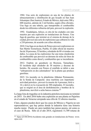 Gearóid Ó Loingsigh
109
1984. Una serie de explosiones en una de las plantas de
almacenamiento y distribución de gas licuado en San Juan
Ixhuatepec (San Juanico), Estado de México, dejó entre 500 y
600 muertos, además de 2 mil heridos, según cifras oficiales. 
Una fuga en una tubería, que transportaba el combustible
desde tres diferentes refinerías del país, provocó la explosión.
1992.  Guadalajara, Jalisco, es otra de las ciudades con más
muertos por una explosión en instalaciones de Pemex. Una
fuga de gasolina, que terminó en el sistema de drenaje de la
ciudad, provocó una serie de explosiones que cobraron la vida
a 210 personas, de acuerdo con cifras oficiales.
2010. Una fuga en un ducto de Pemex provocó explosiones en
San Martín Texmelucan, Puebla. El saldo oficial de muertos
fue de 30 personas, 52 heridos y alrededor de 80 viviendas con
daños. La causa de las explosiones fue una toma clandestina
de combustible que provocó un derrame de miles de litros de
combustibles como diesel y combustóleo que se incendiaron.
2012. Explota un gasoducto en Reynosa, Tamaulipas.
El incidente dejó alrededor de 30 muertos y decenas de
heridos. De acuerdo con Pemex el estallido se debió a una
“sobrepresión en dos calentadores” de la planta que produce
gasolinas.
2015. Un incendio en la plataforma Abkatun Permanente,
de la Sonda de Campeche -área marítima con importante
actividad petrolera-, provocó la muerte de 4 personas, hirió a
16 y derivó en la evacuación de 300 empleados. El incendio,
que se originó en el área de deshidratación y bombeo de la
plataforma, movilizó a ocho barcos cisterna.203
La larga lista de tragedias en la industria petrolera mexicana no terminó
en 2015. En abril 2016 hubo otra explosión en una planta en Pajaritos
en el estado de Veracruz arrojando una cifra de 32 obreros muertos.
Claro, algunos pueden decir que los casos de México y Nigeria no son
representativos, que hay países donde la industria tiene una historia
mucho mejor. Puede ser, pero también hay países peores, tal como es
el caso de Rusia. Sólo en el año 2014, registraron 11,709 roturas de
203 
Sipse (21/04/2016) Accidentes más grandes en instalaciones de Pemex  www.
sipse.com
 