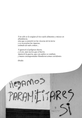 Y no sólo se le exigían al rico suelo alimentos y mieses en
abundancia,
sino que se penetró en las vísceras de la tierra
y se excavaron las riquezas,
estímulo de todo crimen…
Y apareció el peligroso hierro,
y el oro, más nocivo que el hierro.
Apareció la guerra, que con ambos se combate,
y manos ensangrentadas blandieron armas estridentes.
Ovidio
 