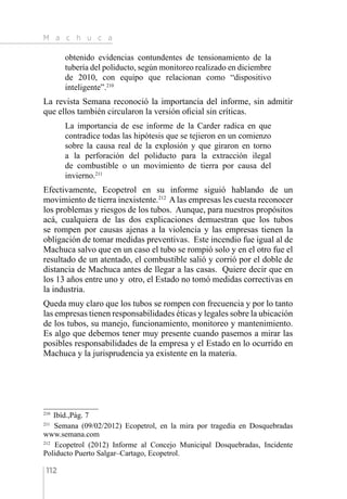 M a c h u c a
112
obtenido evidencias contundentes de tensionamiento de la
tubería del poliducto, según monitoreo realizado en diciembre
de 2010, con equipo que relacionan como “dispositivo
inteligente”.210
La revista Semana reconoció la importancia del informe, sin admitir
que ellos también circularon la versión oficial sin críticas.
La importancia de ese informe de la Carder radica en que
contradice todas las hipótesis que se tejieron en un comienzo
sobre la causa real de la explosión y que giraron en torno
a la perforación del poliducto para la extracción ilegal
de combustible o un movimiento de tierra por causa del
invierno.211
Efectivamente, Ecopetrol en su informe siguió hablando de un
movimiento de tierra inexistente.212
Alas empresas les cuesta reconocer
los problemas y riesgos de los tubos. Aunque, para nuestros propósitos
acá, cualquiera de las dos explicaciones demuestran que los tubos
se rompen por causas ajenas a la violencia y las empresas tienen la
obligación de tomar medidas preventivas. Este incendio fue igual al de
Machuca salvo que en un caso el tubo se rompió solo y en el otro fue el
resultado de un atentado, el combustible salió y corrió por el doble de
distancia de Machuca antes de llegar a las casas. Quiere decir que en
los 13 años entre uno y otro, el Estado no tomó medidas correctivas en
la industria.
Queda muy claro que los tubos se rompen con frecuencia y por lo tanto
las empresas tienen responsabilidades éticas y legales sobre la ubicación
de los tubos, su manejo, funcionamiento, monitoreo y mantenimiento.
Es algo que debemos tener muy presente cuando pasemos a mirar las
posibles responsabilidades de la empresa y el Estado en lo ocurrido en
Machuca y la jurisprudencia ya existente en la materia.
210 
Ibíd.,Pág. 7
211 
Semana (09/02/2012) Ecopetrol, en la mira por tragedia en Dosquebradas
www.semana.com
212 
Ecopetrol (2012) Informe al Concejo Municipal Dosquebradas, Incidente
Poliducto Puerto Salgar–Cartago, Ecopetrol.
 