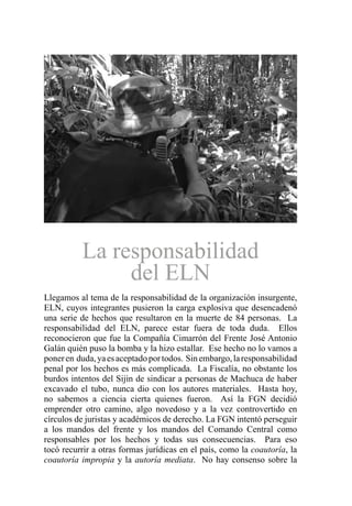 La responsabilidad
del ELN
Llegamos al tema de la responsabilidad de la organización insurgente,
ELN, cuyos integrantes pusieron la carga explosiva que desencadenó
una serie de hechos que resultaron en la muerte de 84 personas. La
responsabilidad del ELN, parece estar fuera de toda duda. Ellos
reconocieron que fue la Compañía Cimarrón del Frente José Antonio
Galán quién puso la bomba y la hizo estallar. Ese hecho no lo vamos a
poneren duda,yaesaceptadoportodos. Sinembargo,laresponsabilidad
penal por los hechos es más complicada. La Fiscalía, no obstante los
burdos intentos del Sijin de sindicar a personas de Machuca de haber
excavado el tubo, nunca dio con los autores materiales. Hasta hoy,
no sabemos a ciencia cierta quienes fueron. Así la FGN decidió
emprender otro camino, algo novedoso y a la vez controvertido en
círculos de juristas y académicos de derecho. La FGN intentó perseguir
a los mandos del frente y los mandos del Comando Central como
responsables por los hechos y todas sus consecuencias. Para eso
tocó recurrir a otras formas jurídicas en el país, como la coautoría, la
coautoría impropia y la autoría mediata. No hay consenso sobre la
 
