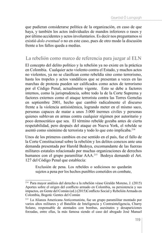 Gearóid Ó Loingsigh
119
que pudieran considerarse política de la organización, en caso de que
haya, y también los actos individuales de mandos inferiores o rasos y
por último accidentes y actos involuntarios. Es decir nos preguntamos si
existió dolo eventual o no en este caso, pues de otro modo la discusión
frente a los fallos queda a medias.
La rebelión como marco de referencia para juzgar al ELN
El concepto del delito político y la rebelión ya no existe en la práctica
en Colombia. Cualquier acto violento contra el Estado, y muchos actos
no violentos, ya no se clasifican como rebeldía sino como terrorismo,
hasta los tropeles y actos vandálicos que se presentan a veces en las
marchas de protesta pueden ser calificados como actos de terrorismo
por el Código Penal, actualmente vigente. Esto se debe a factores
internos, como la jurisprudencia, sobre todo la de la Corte Suprema y
factores externos como el ataque terrorista contra las Torres Gemelas
en septiembre 2001, hecho que cambió radicalmente el discurso
frente a la violencia antisistémica, logrando meter en el mismo saco,
personas capaces de matar a unos 3.000 inermes civiles y personas
quienes sublevan en armas contra cualquier régimen por autoritario y
poco democrático que sea. El término rebelde gozaba antes de cierta
respetabilidad, pero después del ataque en Nueva York, el rebelde se
asentó como sinónimo de terrorista y todo lo que esto implicaba.214
Unos de los primeros cambios en ese sentido en el país, fue el fallo de
la Corte Constitucional sobre la rebelión y los delitos conexos ante una
demanda presentada por Harold Bedoya, excomandante de las fuerzas
militares estatales relacionado por muchas organizaciones de derechos
humanos con el grupo paramilitar AAA.215
Bedoya demandó el Art.
127 del Código Penal que establecía:
Exclusión de pena. Los rebeldes o sediciosos no quedarán
sujetos a pena por los hechos punibles cometidos en combate,
214 
Para mayor análisis del derecho a la rebelión véase Giraldo Moreno, J. (2015)
Aportes sobre el origen del conflicto armado en Colombia, su persistencia y sus
impactos, en Gente del Común (ed.) (2015)Conflicto Social y Rebelión Armada en
Colombia, Bogotá: Gentes del Común
215 
La Alianza Americana Anticomunista, fue un grupo paramilitar montado por
varios altos militares y el Batallón de Inteligencia y Contrainteligencia, Charry
Solano, responsable de atentados con bombas, asesinatos y desapariciones
forzadas, entre ellas, la más famosa siendo el caso del abogado José Manuel
 