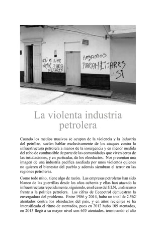 Cuando los medios masivos se ocupan de la violencia y la industria
del petróleo, suelen hablar exclusivamente de los ataques contra la
infraestructura petrolera a manos de la insurgencia y en menor medida
del robo de combustible de parte de las comunidades que viven cerca de
las instalaciones, y en particular, de los oleoductos. Nos presentan una
imagen de una industria pacífica asediada por unos violentos quienes
no quieren el bienestar del pueblo y además siembran el terror en las
regiones petroleras.
Como todo mito, tiene algo de razón. Las empresas petroleras han sido
blanco de las guerrillas desde los años ochenta y ellas han atacado la
infraestructurarepetidamente,siguiendo,enelcasodelELN,undiscurso
frente a la política petrolera. Las cifras de Ecopetrol demuestran la
envergadura del problema. Entre 1986 y 2014, hubo un total de 2.562
atentados contra los oleoductos del país, y en años recientes se ha
intensificado el ritmo de atentados, pues en 2012 hubo 109 atentados,
en 2013 llegó a su mayor nivel con 635 atentados, terminando el año
La violenta industria
petrolera
 