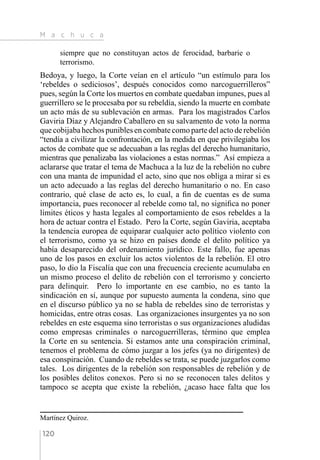 M a c h u c a
120
siempre que no constituyan actos de ferocidad, barbarie o
terrorismo.
Bedoya, y luego, la Corte veían en el artículo “un estímulo para los
‘rebeldes o sediciosos’, después conocidos como narcoguerrilleros”
pues, según la Corte los muertos en combate quedaban impunes, pues al
guerrillero se le procesaba por su rebeldía, siendo la muerte en combate
un acto más de su sublevación en armas. Para los magistrados Carlos
Gaviria Díaz y Alejandro Caballero en su salvamento de voto la norma
que cobijaba hechos punibles en combate como parte del acto de rebelión
“tendía a civilizar la confrontación, en la medida en que privilegiaba los
actos de combate que se adecuaban a las reglas del derecho humanitario,
mientras que penalizaba las violaciones a estas normas.” Así empieza a
aclararse que tratar el tema de Machuca a la luz de la rebelión no cubre
con una manta de impunidad el acto, sino que nos obliga a mirar si es
un acto adecuado a las reglas del derecho humanitario o no. En caso
contrario, qué clase de acto es, lo cual, a fin de cuentas es de suma
importancia, pues reconocer al rebelde como tal, no significa no poner
límites éticos y hasta legales al comportamiento de esos rebeldes a la
hora de actuar contra el Estado. Pero la Corte, según Gaviria, aceptaba
la tendencia europea de equiparar cualquier acto político violento con
el terrorismo, como ya se hizo en países donde el delito político ya
había desaparecido del ordenamiento jurídico. Este fallo, fue apenas
uno de los pasos en excluir los actos violentos de la rebelión. El otro
paso, lo dio la Fiscalía que con una frecuencia creciente acumulaba en
un mismo proceso el delito de rebelión con el terrorismo y concierto
para delinquir. Pero lo importante en ese cambio, no es tanto la
sindicación en sí, aunque por supuesto aumenta la condena, sino que
en el discurso público ya no se habla de rebeldes sino de terroristas y
homicidas, entre otras cosas. Las organizaciones insurgentes ya no son
rebeldes en este esquema sino terroristas o sus organizaciones aludidas
como empresas criminales o narcoguerrilleras, término que emplea
la Corte en su sentencia. Si estamos ante una conspiración criminal,
tenemos el problema de cómo juzgar a los jefes (ya no dirigentes) de
esa conspiración. Cuando de rebeldes se trata, se puede juzgarlos como
tales. Los dirigentes de la rebelión son responsables de rebelión y de
los posibles delitos conexos. Pero si no se reconocen tales delitos y
tampoco se acepta que existe la rebelión, ¿acaso hace falta que los
Martínez Quiroz.
 