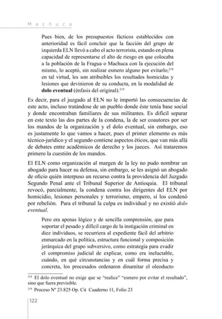 M a c h u c a
122
Pues bien, de los presupuestos fácticos establecidos con
anterioridad es fácil concluir que la facción del grupo de
izquierda ELN llevó a cabo el acto terrorista, estando en plena
capacidad de representarse el alto de riesgo en que colocaba
a la población de la Fragua o Machuca con la ejecución del
mismo, lo aceptó, sin realizar esmero alguno por evitarlo;218
en tal virtud, les son atribuibles los resultados homicidas y
lesiones que devinieron de su conducta, en la modalidad de
dolo eventual (énfasis del original).219
Es decir, para el juzgado al ELN no le importó las consecuencias de
este acto, incluso tratándose de un pueblo donde éste tenía base social
y donde encontraban familiares de sus militantes. Es difícil separar
en este texto las dos partes de la condena, la de ser coautores por ser
los mandos de la organización y el dolo eventual, sin embargo, eso
es justamente lo que vamos a hacer, pues el primer elemento es más
técnico-jurídico y el segundo contiene aspectos éticos, que van más allá
de debates entre académicos de derecho y los jueces. Así trataremos
primero la cuestión de los mandos.
El ELN como organización al margen de la ley no pudo nombrar un
abogado para hacer su defensa, sin embargo, se les asignó un abogado
de oficio quién interpuso un recurso contra la providencia del Juzgado
Segundo Penal ante el Tribunal Superior de Antioquia. El tribunal
revocó, parcialmente, la condena contra los dirigentes del ELN por
homicidio, lesiones personales y terrorismo, empero, sí los condenó
por rebelión. Para el tribunal la culpa es individual y no existió dolo
eventual.
Pero era apenas lógico y de sencilla comprensión, que para
soportar el pesado y difícil cargo de la instigación criminal en
diez individuos, se recurriera al expediente fácil del arbitrio
enmarcado en la política, estructura funcional y composición
jerárquica del grupo subversivo, como estrategia para evadir
el compromiso judicial de explicar, como era ineluctable,
cuándo, en qué circunstancias y en cuál forma precisa y
concreta, los procesados ordenaron dinamitar el oleoducto
218 
El dolo eventual no exige que se “realice” “esmero por evitar el resultado”,
sino que fuera previsible.
219 
Proceso Nº 23.825 Op. Cit Cuaderno 11, Folio 23
 