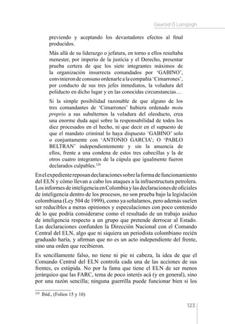 Gearóid Ó Loingsigh
123
previendo y aceptando los devastadores efectos al final
producidos.
Más allá de su liderazgo o jefatura, en torno a ellos resultaba
menester, por imperio de la justicia y el Derecho, presentar
prueba certera de que los siete integrantes máximos de
la organización insurrecta comandados por ‘GABINO’,
convinierondeconsunoordenarlealacompañía‘Cimarrones’,
por conducto de sus tres jefes inmediatos, la voladura del
poliducto en dicho lugar y en las conocidas circunstancias…
Si la simple posibilidad razonable de que alguno de los
tres comandantes de ‘Cimarrones’ hubiera ordenado motu
proprio a sus subalternos la voladura del oleoducto, crea
una enorme duda aquí sobre la responsabilidad de todos los
diez procesados en el hecho, ni que decir en el supuesto de
que el mandato criminal lo haya dispuesto ‘GABINO’ solo
o conjuntamente con ‘ANTONIO GARCIA’; O ‘PABLO
BELTRAN’ independientemente y sin la anuencia de
ellos, frente a una condena de estos tres cabecillas y la de
otros cuatro integrantes de la cúpula que igualmente fueron
declarados culpables.220
Enelexpedientereposandeclaracionessobrelaformadefuncionamiento
del ELN y cómo llevan a cabo los ataques a la infraestructura petrolera.
LosinformesdeinteligenciaenColombiaylasdeclaracionesdeoficiales
de inteligencia dentro de los procesos, no son prueba bajo la legislación
colombiana (Ley 504 de 1999), como ya señalamos, pero además suelen
ser reducibles a meras opiniones y especulaciones con poco contenido
de lo que podría considerarse como el resultado de un trabajo asiduo
de inteligencia respecto a un grupo que pretende derrocar al Estado.
Las declaraciones confunden la Dirección Nacional con el Comando
Central del ELN, algo que ni siquiera un periodista colombiano recién
graduado haría, y afirman que no es un acto independiente del frente,
sino una orden que recibieron.
Es sencillamente falso, no tiene ni pie ni cabeza, la idea de que el
Comando Central del ELN controla cada una de las acciones de sus
frentes, es estúpida. No por la fama que tiene el ELN de ser menos
jerárquico que las FARC, tema de poco interés acá (y en general), sino
por una razón sencilla; ninguna guerrilla puede funcionar bien si los
220 
Ibíd., (Folios 15 y 16)
 