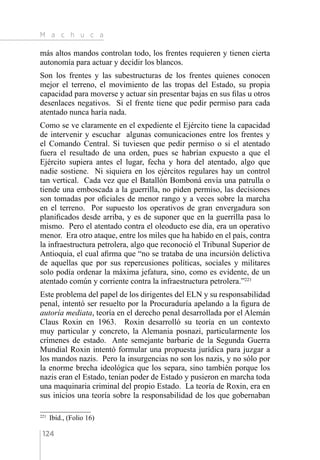 M a c h u c a
124
más altos mandos controlan todo, los frentes requieren y tienen cierta
autonomía para actuar y decidir los blancos.
Son los frentes y las subestructuras de los frentes quienes conocen
mejor el terreno, el movimiento de las tropas del Estado, su propia
capacidad para moverse y actuar sin presentar bajas en sus filas u otros
desenlaces negativos. Si el frente tiene que pedir permiso para cada
atentado nunca haría nada.
Como se ve claramente en el expediente el Ejército tiene la capacidad
de intervenir y escuchar algunas comunicaciones entre los frentes y
el Comando Central. Si tuviesen que pedir permiso o si el atentado
fuera el resultado de una orden, pues se habrían expuesto a que el
Ejército supiera antes el lugar, fecha y hora del atentado, algo que
nadie sostiene. Ni siquiera en los ejércitos regulares hay un control
tan vertical. Cada vez que el Batallón Bomboná envía una patrulla o
tiende una emboscada a la guerrilla, no piden permiso, las decisiones
son tomadas por oficiales de menor rango y a veces sobre la marcha
en el terreno. Por supuesto los operativos de gran envergadura son
planificados desde arriba, y es de suponer que en la guerrilla pasa lo
mismo. Pero el atentado contra el oleoducto ese día, era un operativo
menor. Era otro ataque, entre los miles que ha habido en el país, contra
la infraestructura petrolera, algo que reconoció el Tribunal Superior de
Antioquia, el cual afirma que “no se trataba de una incursión delictiva
de aquellas que por sus repercusiones políticas, sociales y militares
solo podía ordenar la máxima jefatura, sino, como es evidente, de un
atentado común y corriente contra la infraestructura petrolera.”221
Este problema del papel de los dirigentes del ELN y su responsabilidad
penal, intentó ser resuelto por la Procuraduría apelando a la figura de
autoría mediata, teoría en el derecho penal desarrollada por el Alemán
Claus Roxin en 1963. Roxin desarrolló su teoría en un contexto
muy particular y concreto, la Alemania posnazi, particularmente los
crímenes de estado. Ante semejante barbarie de la Segunda Guerra
Mundial Roxin intentó formular una propuesta jurídica para juzgar a
los mandos nazis. Pero la insurgencias no son los nazis, y no sólo por
la enorme brecha ideológica que los separa, sino también porque los
nazis eran el Estado, tenían poder de Estado y pusieron en marcha toda
una maquinaria criminal del propio Estado. La teoría de Roxin, era en
sus inicios una teoría sobre la responsabilidad de los que gobernaban
221 
Ibíd., (Folio 16)
 