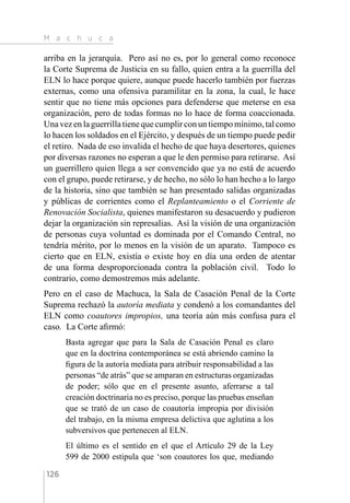 M a c h u c a
126
arriba en la jerarquía. Pero así no es, por lo general como reconoce
la Corte Suprema de Justicia en su fallo, quien entra a la guerrilla del
ELN lo hace porque quiere, aunque puede hacerlo también por fuerzas
externas, como una ofensiva paramilitar en la zona, la cual, le hace
sentir que no tiene más opciones para defenderse que meterse en esa
organización, pero de todas formas no lo hace de forma coaccionada.
Unavezenlaguerrillatienequecumplirconuntiempomínimo,talcomo
lo hacen los soldados en el Ejército, y después de un tiempo puede pedir
el retiro. Nada de eso invalida el hecho de que haya desertores, quienes
por diversas razones no esperan a que le den permiso para retirarse. Así
un guerrillero quien llega a ser convencido que ya no está de acuerdo
con el grupo, puede retirarse, y de hecho, no sólo lo han hecho a lo largo
de la historia, sino que también se han presentado salidas organizadas
y públicas de corrientes como el Replanteamiento o el Corriente de
Renovación Socialista, quienes manifestaron su desacuerdo y pudieron
dejar la organización sin represalias. Así la visión de una organización
de personas cuya voluntad es dominada por el Comando Central, no
tendría mérito, por lo menos en la visión de un aparato. Tampoco es
cierto que en ELN, existía o existe hoy en día una orden de atentar
de una forma desproporcionada contra la población civil. Todo lo
contrario, como demostremos más adelante.
Pero en el caso de Machuca, la Sala de Casación Penal de la Corte
Suprema rechazó la autoría mediata y condenó a los comandantes del
ELN como coautores impropios, una teoría aún más confusa para el
caso. La Corte afirmó:
Basta agregar que para la Sala de Casación Penal es claro
que en la doctrina contemporánea se está abriendo camino la
figura de la autoría mediata para atribuir responsabilidad a las
personas “de atrás” que se amparan en estructuras organizadas
de poder; sólo que en el presente asunto, aferrarse a tal
creación doctrinaria no es preciso, porque las pruebas enseñan
que se trató de un caso de coautoría impropia por división
del trabajo, en la misma empresa delictiva que aglutina a los
subversivos que pertenecen al ELN.
El último es el sentido en el que el Artículo 29 de la Ley
599 de 2000 estipula que ‘son coautores los que, mediando
 