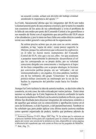 Gearóid Ó Loingsigh
127
un acuerdo común, actúan con división del trabajo criminal
atendiendo la importancia del aporte’.223
La Corte, básicamente afirma que los integrantes del ELN son todos
voluntariamente parte de una empresa criminal y por lo tanto los mandos
son coautores de los actos de sus subordinados y evita el problema de
la falta de una orden por parte del Comando Central a los guerrilleros o
sus mandos de frente con el argumento que era política del ELN atacar
a los oleoductos y por lo tanto no hace falta una orden directa cuando ya
existe una orden general o una política de la organización.
Se estima preciso aclarar que en este caso no existe autoría
mediata, ni hay ‘sujeto de atrás’, como parece sugerirlo la
libelista, porque los subversivos que colocaron los explosivos
en el tubo no fueron meros instrumentos del Comando
Central del ELN, sino que a su vez, ellos –los que acudieron
a perpetrar materialmente la detonación -desarrollaron el rol
que les correspondía en su propio delito, por su voluntad
consciente dirigida con conocimiento e inteligencia al logro
de los fines compatibles con su propia ideología; lo hicieron
por convicción política propia; sin ser ‘utilizados’, sin ser
instrumentalizados y sin engaños. En otras palabras, también
era de los militantes del grupo ‘Cimarrones’ la estrategia
político-militar consistente en interrumpir por la vía de los
hechos la exportación del petróleo crudo hacia los Estados
Unidos.224
Aunque la Corte rechaza la idea de autoría mediata, su decisión sobre la
coautoría, en este caso, ha sido criticada por varios juristas. Entre otras
razones se señala que la Corte Suprema de Justicia confundió la teoría
de la autoría mediata en Welzel con la autoría mediata en Roxin, que esta
última fue diseñada para procesar integrantes de estructuras estatales o
de aquellas que actúan con su conocimiento y aprobación (como en el
caso de Eichmann, o el de Fujimori, o del paramilitarismo). También se
ha señalado que para poder aplicar esta última teoría (autoría mediata
como aparato organizado de poder), tendría que probarse además de
223 
Sentencia Proceso 23.825, Mayo 2007 Pág. 74. Se aclara que la sentencia en
el proceso también forma parte del expediente pero lo citamos como documento
aparte por existir una versión de la sentencia no más, disponible en varias páginas
a diferencia del expediente que solo existe en físico en los juzgados de Medellín.
224 
Ibíd., Pág. 73.
 