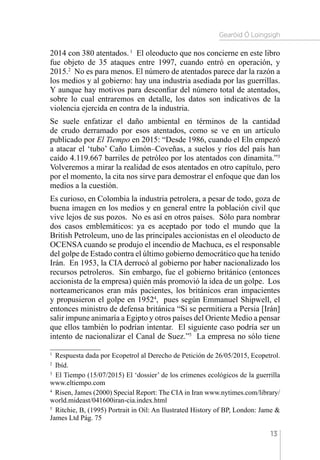 Gearóid Ó Loingsigh
13
2014 con 380 atentados.1
El oleoducto que nos concierne en este libro
fue objeto de 35 ataques entre 1997, cuando entró en operación, y
2015.2
No es para menos. El número de atentados parece dar la razón a
los medios y al gobierno: hay una industria asediada por las guerrillas.
Y aunque hay motivos para desconfiar del número total de atentados,
sobre lo cual entraremos en detalle, los datos son indicativos de la
violencia ejercida en contra de la industria.
Se suele enfatizar el daño ambiental en términos de la cantidad
de crudo derramado por esos atentados, como se ve en un artículo
publicado por El Tiempo en 2015: “Desde 1986, cuando el Eln empezó
a atacar el ‘tubo’ Caño Limón–Coveñas, a suelos y ríos del país han
caído 4.119.667 barriles de petróleo por los atentados con dinamita.”3
Volveremos a mirar la realidad de esos atentados en otro capítulo, pero
por el momento, la cita nos sirve para demostrar el enfoque que dan los
medios a la cuestión.
Es curioso, en Colombia la industria petrolera, a pesar de todo, goza de
buena imagen en los medios y en general entre la población civil que
vive lejos de sus pozos. No es así en otros países. Sólo para nombrar
dos casos emblemáticos: ya es aceptado por todo el mundo que la
British Petroleum, uno de las principales accionistas en el oleoducto de
OCENSA cuando se produjo el incendio de Machuca, es el responsable
del golpe de Estado contra el último gobierno democrático que ha tenido
Irán. En 1953, la CIA derrocó al gobierno por haber nacionalizado los
recursos petroleros. Sin embargo, fue el gobierno británico (entonces
accionista de la empresa) quién más promovió la idea de un golpe. Los
norteamericanos eran más pacientes, los británicos eran impacientes
y propusieron el golpe en 19524
, pues según Emmanuel Shipwell, el
entonces ministro de defensa británica “Si se permitiera a Persia [Irán]
salir impune animaría a Egipto y otros países del Oriente Medio a pensar
que ellos también lo podrían intentar. El siguiente caso podría ser un
intento de nacionalizar el Canal de Suez.”5
La empresa no sólo tiene
1 
Respuesta dada por Ecopetrol al Derecho de Petición de 26/05/2015, Ecopetrol.
2 
Ibíd.
3 
El Tiempo (15/07/2015) El ‘dossier’ de los crímenes ecológicos de la guerrilla
www.eltiempo.com
4 
Risen, James (2000) Special Report: The CIA in Iran www.nytimes.com/library/
world.mideast/041600iran-cia.index.html
5 
Ritchie, B, (1995) Portrait in Oil: An Ilustrated History of BP, London: Jame 
James Ltd Pág. 75
 