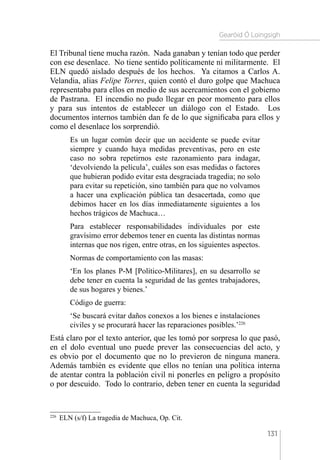Gearóid Ó Loingsigh
131
El Tribunal tiene mucha razón. Nada ganaban y tenían todo que perder
con ese desenlace. No tiene sentido políticamente ni militarmente. El
ELN quedó aislado después de los hechos. Ya citamos a Carlos A.
Velandia, alias Felipe Torres, quien contó el duro golpe que Machuca
representaba para ellos en medio de sus acercamientos con el gobierno
de Pastrana. El incendio no pudo llegar en peor momento para ellos
y para sus intentos de establecer un diálogo con el Estado. Los
documentos internos también dan fe de lo que significaba para ellos y
como el desenlace los sorprendió.
Es un lugar común decir que un accidente se puede evitar
siempre y cuando haya medidas preventivas, pero en este
caso no sobra repetirnos este razonamiento para indagar,
‘devolviendo la película’, cuáles son esas medidas o factores
que hubieran podido evitar esta desgraciada tragedia; no solo
para evitar su repetición, sino también para que no volvamos
a hacer una explicación pública tan desacertada, como que
debimos hacer en los días inmediatamente siguientes a los
hechos trágicos de Machuca…
Para establecer responsabilidades individuales por este
gravísimo error debemos tener en cuenta las distintas normas
internas que nos rigen, entre otras, en los siguientes aspectos.
Normas de comportamiento con las masas:
‘En los planes P-M [Político-Militares], en su desarrollo se
debe tener en cuenta la seguridad de las gentes trabajadores,
de sus hogares y bienes.’
Código de guerra:
‘Se buscará evitar daños conexos a los bienes e instalaciones
civiles y se procurará hacer las reparaciones posibles.’226
Está claro por el texto anterior, que les tomó por sorpresa lo que pasó,
en el dolo eventual uno puede prever las consecuencias del acto, y
es obvio por el documento que no lo previeron de ninguna manera.
Además también es evidente que ellos no tenían una política interna
de atentar contra la población civil ni ponerles en peligro a propósito
o por descuido. Todo lo contrario, deben tener en cuenta la seguridad
226 
ELN (s/f) La tragedia de Machuca, Op. Cit.
 