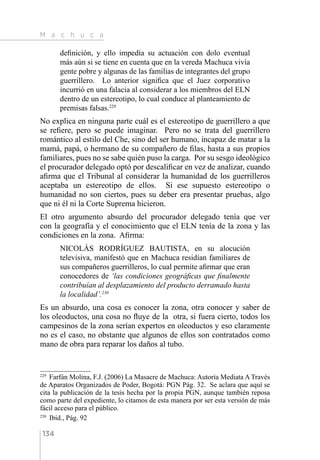 M a c h u c a
134
definición, y ello impedía su actuación con dolo eventual
más aún si se tiene en cuenta que en la vereda Machuca vivía
gente pobre y algunas de las familias de integrantes del grupo
guerrillero. Lo anterior significa que el Juez corporativo
incurrió en una falacia al considerar a los miembros del ELN
dentro de un estereotipo, lo cual conduce al planteamiento de
premisas falsas.229
No explica en ninguna parte cuál es el estereotipo de guerrillero a que
se refiere, pero se puede imaginar. Pero no se trata del guerrillero
romántico al estilo del Che, sino del ser humano, incapaz de matar a la
mamá, papá, o hermano de su compañero de filas, hasta a sus propios
familiares, pues no se sabe quién puso la carga. Por su sesgo ideológico
el procurador delegado optó por descalificar en vez de analizar, cuando
afirma que el Tribunal al considerar la humanidad de los guerrilleros
aceptaba un estereotipo de ellos. Si ese supuesto estereotipo o
humanidad no son ciertos, pues su deber era presentar pruebas, algo
que ni él ni la Corte Suprema hicieron.
El otro argumento absurdo del procurador delegado tenía que ver
con la geografía y el conocimiento que el ELN tenía de la zona y las
condiciones en la zona. Afirma:
NICOLÁS RODRÍGUEZ BAUTISTA, en su alocución
televisiva, manifestó que en Machuca residían familiares de
sus compañeros guerrilleros, lo cual permite afirmar que eran
conocedores de ‘las condiciones geográficas que finalmente
contribuían al desplazamiento del producto derramado hasta
la localidad’.230
Es un absurdo, una cosa es conocer la zona, otra conocer y saber de
los oleoductos, una cosa no fluye de la otra, si fuera cierto, todos los
campesinos de la zona serían expertos en oleoductos y eso claramente
no es el caso, no obstante que algunos de ellos son contratados como
mano de obra para reparar los daños al tubo.
229 
Farfán Molina, F.J. (2006) La Masacre de Machuca: Autoría Mediata A Través
de Aparatos Organizados de Poder, Bogotá: PGN Pág. 32. Se aclara que aquí se
cita la publicación de la tesis hecha por la propia PGN, aunque también reposa
como parte del expediente, lo citamos de esta manera por ser esta versión de más
fácil acceso para el público.
230 
Ibíd., Pág. 92
 