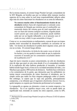 M a c h u c a
136
De la misma manera, el coronel Jorge Pineda Carvajal, comandante de
la XIV Brigada, un hombre que por su trabajo debe manejar muchos
aspectos de la zona sobre la cual tiene responsabilidad, debería saber
algo más de cómo funcionan los oleoductos en su zona de influencia.
No conozco mucho sobre el funcionamiento técnico de un
oleoducto (énfasis fuera del original) pero si entiendo como
comandante de Brigada que mientras que el combustible sea
mantenido dentro del sistema goza de total seguridad, pero
una vez fuera del sistema cualquier accidente, tragedia puede
ocurrir puesto que como puede contaminar, puede también
arder por ser un líquido inflamable y en el presente caso el
crudo era muy volátil, lo que aumentaba el riesgo;231
Como se ve, su conocimiento es rudimentario, a pesar de que sus tropas
puedan tener necesidad de desarrollar combates en cercanías de un
tubo. Un técnico de oleoductos le podría decir algunas cosas, pero de
eso no se trata. El coronel luego afirma:
…desde el dieciocho a la fecha he ido cuatro veces al sitio de
los hechos y no me queda la menor duda de que la explosión
ocasionó el incendio por los comentarios escuchados dentro
de la población civil.232
Aquí de nuevo muestra su poco conocimiento, no sólo de oleoductos
sino de algo que pasó en una zona donde él es el comandante militar.
Si la explosión del tubo hubiese producido el incendio, el incendio
habría tenido lugar focal, el área en la vecindad inmediata del tubo, y no
Machuca que queda a 900 metros de distancia. También hace referencia
a los comentarios de la gente, que demuestra que los pobladores no
tenían mayor conocimiento de cómo funciona el oleoducto, por la
simple razón que nadie les hizo ninguna pedagogía sobre el asunto.
Sin embargo, se espera que lo sepa una guerrilla, principalmente
campesina, y no obstante que el ingeniero electricista Antonio García,
quién tampoco es experto por formación profesional en la materia.
La topografía es apenas un elemento a tener en cuenta respecto a los
oleoductos. En sí no significa mayor cosa, solo se puede darle un
significado real, teniendo en cuenta los otros aspectos, como la API,
231 
Declaración del coronel Jorge Pineda Carvajal en el Proceso 23.825 (Cuaderno
1, Folio 239).
232 
Ibíd.,
 