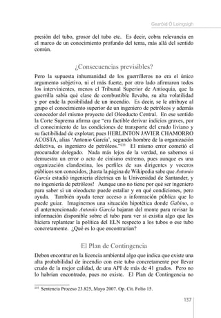 Gearóid Ó Loingsigh
137
presión del tubo, grosor del tubo etc. Es decir, cobra relevancia en
el marco de un conocimiento profundo del tema, más allá del sentido
común.
¿Consecuencias previsibles?
Pero la supuesta inhumanidad de los guerrilleros no era el único
argumento subjetivo, ni el más fuerte, por otro lado afirmaron todos
los intervinientes, menos el Tribunal Superior de Antioquia, que la
guerrilla sabía qué clase de combustible llevaba, su alta volatilidad
y por ende la posibilidad de un incendio. Es decir, se le atribuye al
grupo el conocimiento superior de un ingeniero de petróleos y además
conocedor del mismo proyecto del Oleoducto Central. En ese sentido
la Corte Suprema afirma que “era factible derivar indicios graves, por
el conocimiento de las condiciones de transporte del crudo liviano y
su factibilidad de explotar; pues HERLINTON JAVIER CHAMORRO
ACOSTA, alias ‘Antonio García’, segundo hombre de la organización
delictiva, es ingeniero de petróleos.”233
El mismo error cometió el
procurador delegado. Nada más lejos de la verdad, no sabemos si
demuestra un error o acto de cinismo extremo, pues aunque es una
organización clandestina, los perfiles de sus dirigentes y voceros
públicos son conocidos, ¡hasta la página de Wikipedia sabe que Antonio
García estudió ingeniería eléctrica en la Universidad de Santander, y
no ingeniería de petróleos! Aunque uno no tiene por qué ser ingeniero
para saber si un oleoducto puede estallar y en qué condiciones, pero
ayuda. También ayuda tener acceso a información pública que lo
puede guiar. Imaginemos una situación hipotética donde Gabino, o
el antemencionado Antonio García bajaran del monte para revisar la
información disponible sobre el tubo para ver si existía algo que les
hiciera replantear la política del ELN respecto a los tubos o ese tubo
concretamente. ¿Qué es lo que encontrarían?
El Plan de Contingencia
Deben encontrar en la licencia ambiental algo que indica que existe una
alta probabilidad de incendio con este tubo concretamente por llevar
crudo de la mejor calidad, de una API de más de 41 grados. Pero no
lo habrían encontrado, pues no existe. El Plan de Contingencia no
233 
Sentencia Proceso 23.825, Mayo 2007. Op. Cit. Folio 15.
 