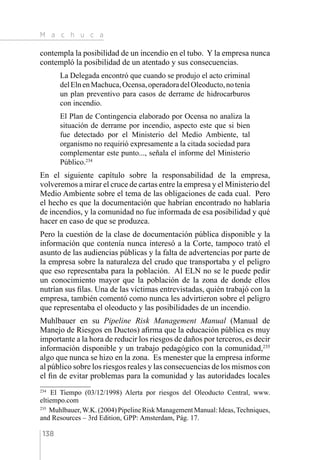 M a c h u c a
138
contempla la posibilidad de un incendio en el tubo. Y la empresa nunca
contempló la posibilidad de un atentado y sus consecuencias.
La Delegada encontró que cuando se produjo el acto criminal
delElnenMachuca,Ocensa,operadoradelOleoducto,notenía
un plan preventivo para casos de derrame de hidrocarburos
con incendio.
El Plan de Contingencia elaborado por Ocensa no analiza la
situación de derrame por incendio, aspecto este que si bien
fue detectado por el Ministerio del Medio Ambiente, tal
organismo no requirió expresamente a la citada sociedad para
complementar este punto..., señala el informe del Ministerio
Público.234
En el siguiente capítulo sobre la responsabilidad de la empresa,
volveremos a mirar el cruce de cartas entre la empresa y el Ministerio del
Medio Ambiente sobre el tema de las obligaciones de cada cual. Pero
el hecho es que la documentación que habrían encontrado no hablaría
de incendios, y la comunidad no fue informada de esa posibilidad y qué
hacer en caso de que se produzca.
Pero la cuestión de la clase de documentación pública disponible y la
información que contenía nunca interesó a la Corte, tampoco trató el
asunto de las audiencias públicas y la falta de advertencias por parte de
la empresa sobre la naturaleza del crudo que transportaba y el peligro
que eso representaba para la población. Al ELN no se le puede pedir
un conocimiento mayor que la población de la zona de donde ellos
nutrían sus filas. Una de las víctimas entrevistadas, quién trabajó con la
empresa, también comentó como nunca les advirtieron sobre el peligro
que representaba el oleoducto y las posibilidades de un incendio.
Muhlbauer en su Pipeline Risk Management Manual (Manual de
Manejo de Riesgos en Ductos) afirma que la educación pública es muy
importante a la hora de reducir los riesgos de daños por terceros, es decir
información disponible y un trabajo pedagógico con la comunidad,235
algo que nunca se hizo en la zona. Es menester que la empresa informe
al público sobre los riesgos reales y las consecuencias de los mismos con
el fin de evitar problemas para la comunidad y las autoridades locales
234 
El Tiempo (03/12/1998) Alerta por riesgos del Oleoducto Central, www.
eltiempo.com
235 
Muhlbauer,W.K. (2004) Pipeline Risk Management Manual: Ideas,Techniques,
and Resources – 3rd Edition, GPP: Amsterdam, Pág. 17.
 