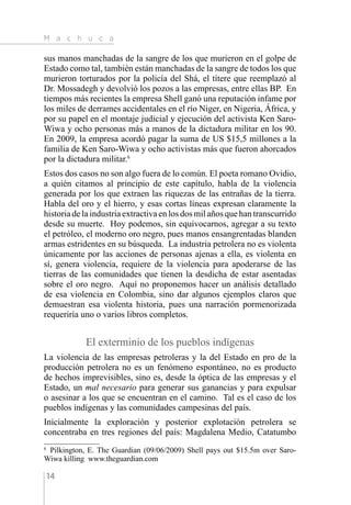 M a c h u c a
14
sus manos manchadas de la sangre de los que murieron en el golpe de
Estado como tal, también están manchadas de la sangre de todos los que
murieron torturados por la policía del Shá, el títere que reemplazó al
Dr. Mossadegh y devolvió los pozos a las empresas, entre ellas BP. En
tiempos más recientes la empresa Shell ganó una reputación infame por
los miles de derrames accidentales en el río Niger, en Nigeria, África, y
por su papel en el montaje judicial y ejecución del activista Ken Saro-
Wiwa y ocho personas más a manos de la dictadura militar en los 90.
En 2009, la empresa acordó pagar la suma de US $15,5 millones a la
familia de Ken Saro-Wiwa y ocho activistas más que fueron ahorcados
por la dictadura militar.6
Estos dos casos no son algo fuera de lo común. El poeta romano Ovidio,
a quién citamos al principio de este capítulo, habla de la violencia
generada por los que extraen las riquezas de las entrañas de la tierra.
Habla del oro y el hierro, y esas cortas líneas expresan claramente la
historia de la industria extractiva en los dos mil años que han transcurrido
desde su muerte. Hoy podemos, sin equivocarnos, agregar a su texto
el petróleo, el moderno oro negro, pues manos ensangrentadas blanden
armas estridentes en su búsqueda. La industria petrolera no es violenta
únicamente por las acciones de personas ajenas a ella, es violenta en
sí, genera violencia, requiere de la violencia para apoderarse de las
tierras de las comunidades que tienen la desdicha de estar asentadas
sobre el oro negro. Aquí no proponemos hacer un análisis detallado
de esa violencia en Colombia, sino dar algunos ejemplos claros que
demuestran esa violenta historia, pues una narración pormenorizada
requeriría uno o varios libros completos.
El exterminio de los pueblos indígenas
La violencia de las empresas petroleras y la del Estado en pro de la
producción petrolera no es un fenómeno espontáneo, no es producto
de hechos imprevisibles, sino es, desde la óptica de las empresas y el
Estado, un mal necesario para generar sus ganancias y para expulsar
o asesinar a los que se encuentran en el camino. Tal es el caso de los
pueblos indígenas y las comunidades campesinas del país.
Inicialmente la exploración y posterior explotación petrolera se
concentraba en tres regiones del país: Magdalena Medio, Catatumbo
6 
Pilkington, E. The Guardian (09/06/2009) Shell pays out $15.5m over Saro-
Wiwa killing www.theguardian.com
 
