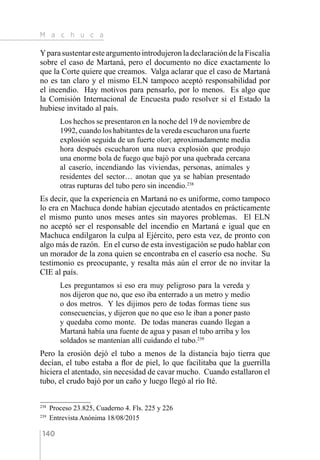 M a c h u c a
140
Ypara sustentar este argumento introdujeron la declaración de la Fiscalía
sobre el caso de Martaná, pero el documento no dice exactamente lo
que la Corte quiere que creamos. Valga aclarar que el caso de Martaná
no es tan claro y el mismo ELN tampoco aceptó responsabilidad por
el incendio. Hay motivos para pensarlo, por lo menos. Es algo que
la Comisión Internacional de Encuesta pudo resolver si el Estado la
hubiese invitado al país.
Los hechos se presentaron en la noche del 19 de noviembre de
1992, cuando los habitantes de la vereda escucharon una fuerte
explosión seguida de un fuerte olor; aproximadamente media
hora después escucharon una nueva explosión que produjo
una enorme bola de fuego que bajó por una quebrada cercana
al caserío, incendiando las viviendas, personas, animales y
residentes del sector… anotan que ya se habían presentado
otras rupturas del tubo pero sin incendio.238
Es decir, que la experiencia en Martaná no es uniforme, como tampoco
lo era en Machuca donde habían ejecutado atentados en prácticamente
el mismo punto unos meses antes sin mayores problemas. El ELN
no aceptó ser el responsable del incendio en Martaná e igual que en
Machuca endilgaron la culpa al Ejército, pero esta vez, de pronto con
algo más de razón. En el curso de esta investigación se pudo hablar con
un morador de la zona quien se encontraba en el caserío esa noche. Su
testimonio es preocupante, y resalta más aún el error de no invitar la
CIE al país.
Les preguntamos si eso era muy peligroso para la vereda y
nos dijeron que no, que eso iba enterrado a un metro y medio
o dos metros. Y les dijimos pero de todas formas tiene sus
consecuencias, y dijeron que no que eso le iban a poner pasto
y quedaba como monte. De todas maneras cuando llegan a
Martaná había una fuente de agua y pasan el tubo arriba y los
soldados se mantenían allí cuidando el tubo.239
Pero la erosión dejó el tubo a menos de la distancia bajo tierra que
decían, el tubo estaba a flor de piel, lo que facilitaba que la guerrilla
hiciera el atentado, sin necesidad de cavar mucho. Cuando estallaron el
tubo, el crudo bajó por un caño y luego llegó al río Ité.
238 
Proceso 23.825, Cuaderno 4. Fls. 225 y 226
239 
Entrevista Anónima 18/08/2015
 