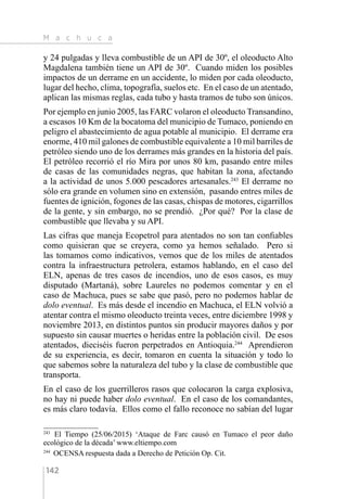 M a c h u c a
142
y 24 pulgadas y lleva combustible de un API de 30º, el oleoducto Alto
Magdalena también tiene un API de 30º. Cuando miden los posibles
impactos de un derrame en un accidente, lo miden por cada oleoducto,
lugar del hecho, clima, topografía, suelos etc. En el caso de un atentado,
aplican las mismas reglas, cada tubo y hasta tramos de tubo son únicos.
Por ejemplo en junio 2005, las FARC volaron el oleoducto Transandino,
a escasos 10 Km de la bocatoma del municipio de Tumaco, poniendo en
peligro el abastecimiento de agua potable al municipio. El derrame era
enorme, 410 mil galones de combustible equivalente a 10 mil barriles de
petróleo siendo uno de los derrames más grandes en la historia del país.
El petróleo recorrió el río Mira por unos 80 km, pasando entre miles
de casas de las comunidades negras, que habitan la zona, afectando
a la actividad de unos 5.000 pescadores artesanales.243
El derrame no
sólo era grande en volumen sino en extensión, pasando entres miles de
fuentes de ignición, fogones de las casas, chispas de motores, cigarrillos
de la gente, y sin embargo, no se prendió. ¿Por qué? Por la clase de
combustible que llevaba y su API.
Las cifras que maneja Ecopetrol para atentados no son tan confiables
como quisieran que se creyera, como ya hemos señalado. Pero si
las tomamos como indicativos, vemos que de los miles de atentados
contra la infraestructura petrolera, estamos hablando, en el caso del
ELN, apenas de tres casos de incendios, uno de esos casos, es muy
disputado (Martaná), sobre Laureles no podemos comentar y en el
caso de Machuca, pues se sabe que pasó, pero no podemos hablar de
dolo eventual. Es más desde el incendio en Machuca, el ELN volvió a
atentar contra el mismo oleoducto treinta veces, entre diciembre 1998 y
noviembre 2013, en distintos puntos sin producir mayores daños y por
supuesto sin causar muertes o heridas entre la población civil. De esos
atentados, dieciséis fueron perpetrados en Antioquia.244
Aprendieron
de su experiencia, es decir, tomaron en cuenta la situación y todo lo
que sabemos sobre la naturaleza del tubo y la clase de combustible que
transporta.
En el caso de los guerrilleros rasos que colocaron la carga explosiva,
no hay ni puede haber dolo eventual. En el caso de los comandantes,
es más claro todavía. Ellos como el fallo reconoce no sabían del lugar
243 
El Tiempo (25/06/2015) ‘Ataque de Farc causó en Tumaco el peor daño
ecológico de la década’ www.eltiempo.com
244 
OCENSA respuesta dada a Derecho de Petición Op. Cit.
 