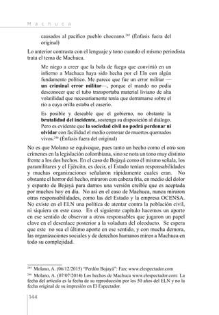 M a c h u c a
144
causados al pacífico pueblo chocoano.245
(Énfasis fuera del
original)
Lo anterior contrasta con el lenguaje y tono cuando el mismo periodista
trata el tema de Machuca.
Me niego a creer que la bola de fuego que convirtió en un
infierno a Machuca haya sido hecha por el Eln con algún
fundamento político. Me parece que fue un error militar —
un criminal error militar—, porque el mando no podía
desconocer que el tubo transportaba material liviano de alta
volatilidad que necesariamente tenía que derramarse sobre el
río a cuya orilla estaba el caserío.
Es posible y deseable que el gobierno, no obstante la
brutalidad del incidente, sostenga su disposición al diálogo.
Pero es evidente que la sociedad civil no podrá perdonar ni
olvidar con facilidad el medio centenar de muertos quemados
vivos.246
(Énfasis fuera del original)
No es que Molano se equivoque, pues tanto un hecho como el otro son
crímenes en la legislación colombiana, sino se nota un tono muy distinto
frente a los dos hechos. En el caso de Bojayá como él mismo señala, los
paramilitares y el Ejército, es decir, el Estado tenían responsabilidades
y muchas organizaciones señalaron rápidamente cuales eran. No
obstante el horror del hecho, miraron con cabeza fría, en medio del dolor
y espanto de Bojayá para darnos una versión creíble que es aceptada
por muchos hoy en día. No así en el caso de Machuca, nunca miraron
otras responsabilidades, como las del Estado y la empresa OCENSA.
No existe en el ELN una política de atentar contra la población civil,
ni siquiera en este caso. En el siguiente capítulo hacemos un aporte
en ese sentido de observar a otros responsables que jugaron un papel
clave en el desenlace posterior a la voladura del oleoducto. Se espera
que este no sea el último aporte en ese sentido, y con mucha demora,
las organizaciones sociales y de derechos humanos miren a Machuca en
todo su complejidad.
245 
Molano, A. (06/12/2015) “Perdón Bojayá”: Farc www.elespectador.com
246 
Molano, A. (07/07/2014) Los hechos de Machuca www.elespectador.com: La
fecha del artículo es la fecha de su reproducción por los 50 años del ELN y no la
fecha original de su impresión en El Espectador.
 