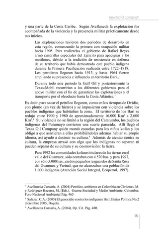 Gearóid Ó Loingsigh
15
y una parte de la Costa Caribe. Según Avellaneda la explotación iba
acompañada de la violencia y la presencia militar prácticamente desde
sus inicios.
Las exploraciones tuvieron dos periodos de desarrollo en
esta región, comenzando la primera con ocupación militar
hacia 1905. Para realizarlas el gobierno de Rafael Reyes
armó cuadrillas especiales del Ejército para apaciguar a los
motilones, debido a la tradición de resistencia en defensa
de su territorio que había demostrado este pueblo indígena
durante la Primera Pacificación realizada entre 1722–1818.
Los petroleros llegaron hacia 1913, y hasta 1964 fueron
ampliando su presencia e influencia en territorio Barí…
Durante todo este periodo la Gulf Oil y posteriormente la
Texas-Mobil recurrirían a los diferentes gobiernos para el
apoyo militar con el fin de garantizar las explotaciones y el
transporte por el oleoducto hasta la Costa Atlántica.7
Es decir, para sacar el petróleo llegaron, como en los tiempos de Ovidio,
con plomo (en vez de hierro) y se impusieron con violencia sobre los
pueblos indígenas que habitaban la zona. El territorio de los Barí se
redujo entre 1900 y 1980 de aproximadamente 16.000 Km2
a 2.600
Km2
.8
Su violencia no se limitó a la región del Catatumbo, los pueblos
indígenas del Putumayo corrieron una suerte parecida. Allí llegó el
Texas Oil Company quién montó escuelas para los niños kofán y los
obligó a que asistieran a ellas prohibiéndoles además hablar su propio
idioma, así ayudó a destruir su cultura.9
Además de atentar contra su
cultura, la empresa arrasó con algo que los indígenas no separan ni
pueden separar de su cultura y su cosmovisión: la tierra.
Para 1992 las comunidades kofanes titulares de las tierras en el
valle del Guamuez, sólo contaban con 4.570 has. y para 1997,
con sólo 3.000 has., en dos pequeños resguardos de Santa Rosa
del Guamuez y Yarinal, que no alcanzaban una población de
1.000 indígenas (Atención Social Integral, Ecopetrol, 1997).
7 
Avellaneda Cursaría,A. (2004) Petróleo, ambiente en Colombia en Cárdenas, M.
y Rodríguez Becerra, M. (Eds.). Guerra Sociedad y Medio Ambiente, Colombia:
Foro Nacional Ambiental Pág. 465
8 
Salazar, C.A. (2005) El genocidio contra los indígenas Barí, Etnias Política No.2
diciembre 2005, Bogotá.
9 
Avellaneda Cursaría, A. (2004). Op. Cit. Pág. 480.
 
