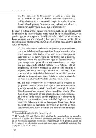 M a c h u c a
150
39. Sin perjuicio de lo anterior, la Sala considera que
en la medida en que el Estado participa consciente y
deliberadamente en la creación del riesgo, debe adoptar todas
las medidas de precaución, contención y defensa a su alcance
para minimizarlo y para evitar que se materialice.247
Es decir, el Estado crea el riesgo, y la empresa participa en eso, mediante
la ubicación de los oleoductos como parte de su actividad lícita, y no
pueden ignorar su responsabilidad frente a la posibilidad de atentados.
Los atentados son una realidad, y hay que tenerlos en cuenta. No se
puede alegar, como hizo OCENSA, que no tienen nada que ver con los
actos de terceros.
42. Este daño tiene el carácter de antijurídico pues es evidente
que la sociedad actora [los campesinos demandantes afectados
por el atentado] no tenía el deber de soportar las consecuencias
derivadas de la destrucción de un tramo del oleoducto,
impuesto como una servidumbre legal de hidrocarburos,248
pues aunque este tipo de afectaciones constituyen una carga
que por razones de utilidad pública (C.P., Artículo 58), el
propietario, tenedor o poseedor de un bien está obligado a
soportar, los daños que surjan durante el desarrollo de la
correspondiente actividad de la industria de los hidrocarburos
deberán ser indemnizados por el Estado en observancia de lo
dispuesto en el Artículo 90 de la Constitución Política.
58. En estas condiciones, se concluye que la cercanía al
propanoducto de propiedad de Ecopetrol puso a los habitantes
y trabajadores de la vereda El Entable del municipio de Albán
(Cundinamarca), en general, y a la sociedad Fierro Ávila y Cía,
S. en C., en particular, en una situación de riesgo excepcional.
Si bien no se desconoce que la explotación y transporte de
hidrocarburos constituye una actividad legítima para el
desarrollo del objeto social de la empresa demandada, dadas
las condiciones de seguridad imperantes en la zona, el paso
del propanoducto por el área rural del mencionado municipio
247 
Consejo De Estado Op. Cit. Paras. 32 y 39
248 
El Artículo 888 del Código Civil clasifica las servidumbres en naturales,
voluntarias y legales. Las primeras son las que provienen de la situación natural
de los predios; las segundas son las que se constituyen por la propia decisión de
las personas, y las últimas son las que se imponen por voluntad del legislador. Pie
de página es del texto citado.
 