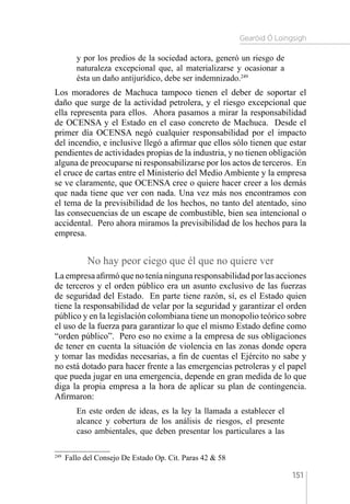 Gearóid Ó Loingsigh
151
y por los predios de la sociedad actora, generó un riesgo de
naturaleza excepcional que, al materializarse y ocasionar a
ésta un daño antijurídico, debe ser indemnizado.249
Los moradores de Machuca tampoco tienen el deber de soportar el
daño que surge de la actividad petrolera, y el riesgo excepcional que
ella representa para ellos. Ahora pasamos a mirar la responsabilidad
de OCENSA y el Estado en el caso concreto de Machuca. Desde el
primer día OCENSA negó cualquier responsabilidad por el impacto
del incendio, e inclusive llegó a afirmar que ellos sólo tienen que estar
pendientes de actividades propias de la industria, y no tienen obligación
alguna de preocuparse ni responsabilizarse por los actos de terceros. En
el cruce de cartas entre el Ministerio del Medio Ambiente y la empresa
se ve claramente, que OCENSA cree o quiere hacer creer a los demás
que nada tiene que ver con nada. Una vez más nos encontramos con
el tema de la previsibilidad de los hechos, no tanto del atentado, sino
las consecuencias de un escape de combustible, bien sea intencional o
accidental. Pero ahora miramos la previsibilidad de los hechos para la
empresa.
No hay peor ciego que él que no quiere ver
La empresa afirmó que no tenía ninguna responsabilidad por las acciones
de terceros y el orden público era un asunto exclusivo de las fuerzas
de seguridad del Estado. En parte tiene razón, sí, es el Estado quien
tiene la responsabilidad de velar por la seguridad y garantizar el orden
público y en la legislación colombiana tiene un monopolio teórico sobre
el uso de la fuerza para garantizar lo que el mismo Estado define como
“orden público”. Pero eso no exime a la empresa de sus obligaciones
de tener en cuenta la situación de violencia en las zonas donde opera
y tomar las medidas necesarias, a fin de cuentas el Ejército no sabe y
no está dotado para hacer frente a las emergencias petroleras y el papel
que pueda jugar en una emergencia, depende en gran medida de lo que
diga la propia empresa a la hora de aplicar su plan de contingencia.
Afirmaron:
En este orden de ideas, es la ley la llamada a establecer el
alcance y cobertura de los análisis de riesgos, el presente
caso ambientales, que deben presentar los particulares a las
249 
Fallo del Consejo De Estado Op. Cit. Paras 42  58
 