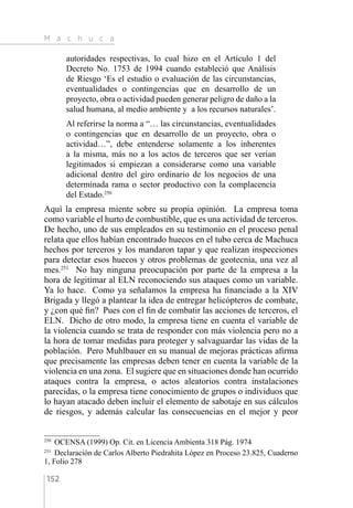 M a c h u c a
152
autoridades respectivas, lo cual hizo en el Artículo 1 del
Decreto No. 1753 de 1994 cuando estableció que Análisis
de Riesgo ‘Es el estudio o evaluación de las circunstancias,
eventualidades o contingencias que en desarrollo de un
proyecto, obra o actividad pueden generar peligro de daño a la
salud humana, al medio ambiente y a los recursos naturales’.
Al referirse la norma a “… las circunstancias, eventualidades
o contingencias que en desarrollo de un proyecto, obra o
actividad…”, debe entenderse solamente a los inherentes
a la misma, más no a los actos de terceros que ser verían
legitimados si empiezan a considerarse como una variable
adicional dentro del giro ordinario de los negocios de una
determinada rama o sector productivo con la complacencia
del Estado.250
Aquí la empresa miente sobre su propia opinión. La empresa toma
como variable el hurto de combustible, que es una actividad de terceros.
De hecho, uno de sus empleados en su testimonio en el proceso penal
relata que ellos habían encontrado huecos en el tubo cerca de Machuca
hechos por terceros y los mandaron tapar y que realizan inspecciones
para detectar esos huecos y otros problemas de geotecnia, una vez al
mes.251
No hay ninguna preocupación por parte de la empresa a la
hora de legitimar al ELN reconociendo sus ataques como un variable.
Ya lo hace. Como ya señalamos la empresa ha financiado a la XIV
Brigada y llegó a plantear la idea de entregar helicópteros de combate,
y ¿con qué fin? Pues con el fin de combatir las acciones de terceros, el
ELN. Dicho de otro modo, la empresa tiene en cuenta el variable de
la violencia cuando se trata de responder con más violencia pero no a
la hora de tomar medidas para proteger y salvaguardar las vidas de la
población. Pero Muhlbauer en su manual de mejoras prácticas afirma
que precisamente las empresas deben tener en cuenta la variable de la
violencia en una zona. El sugiere que en situaciones donde han ocurrido
ataques contra la empresa, o actos aleatorios contra instalaciones
parecidas, o la empresa tiene conocimiento de grupos o individuos que
lo hayan atacado deben incluir el elemento de sabotaje en sus cálculos
de riesgos, y además calcular las consecuencias en el mejor y peor
250 
OCENSA (1999) Op. Cit. en Licencia Ambienta 318 Pág. 1974
251 
Declaración de Carlos Alberto Piedrahita López en Proceso 23.825, Cuaderno
1, Folio 278
 