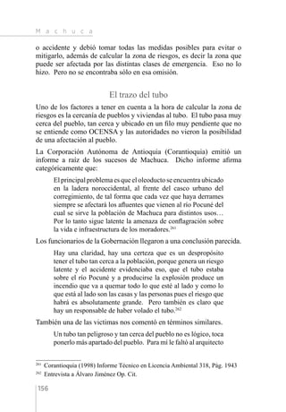 M a c h u c a
156
o accidente y debió tomar todas las medidas posibles para evitar o
mitigarlo, además de calcular la zona de riesgos, es decir la zona que
puede ser afectada por las distintas clases de emergencia. Eso no lo
hizo. Pero no se encontraba sólo en esa omisión.
El trazo del tubo
Uno de los factores a tener en cuenta a la hora de calcular la zona de
riesgos es la cercanía de pueblos y viviendas al tubo. El tubo pasa muy
cerca del pueblo, tan cerca y ubicado en un filo muy pendiente que no
se entiende como OCENSA y las autoridades no vieron la posibilidad
de una afectación al pueblo.
La Corporación Autónoma de Antioquia (Corantioquia) emitió un
informe a raíz de los sucesos de Machuca. Dicho informe afirma
categóricamente que:
El principal problema es que el oleoducto se encuentra ubicado
en la ladera noroccidental, al frente del casco urbano del
corregimiento, de tal forma que cada vez que haya derrames
siempre se afectará los afluentes que vienen al río Pocuné del
cual se sirve la población de Machuca para distintos usos…
Por lo tanto sigue latente la amenaza de conflagración sobre
la vida e infraestructura de los moradores.261
Los funcionarios de la Gobernación llegaron a una conclusión parecida.
Hay una claridad, hay una certeza que es un despropósito
tener el tubo tan cerca a la población, porque genera un riesgo
latente y el accidente evidenciaba eso, que el tubo estaba
sobre el río Pocuné y a producirse la explosión produce un
incendio que va a quemar todo lo que esté al lado y como lo
que está al lado son las casas y las personas pues el riesgo que
habrá es absolutamente grande. Pero también es claro que
hay un responsable de haber volado el tubo.262
También una de las victimas nos comentó en términos similares.
Un tubo tan peligroso y tan cerca del pueblo no es lógico, toca
ponerlo más apartado del pueblo. Para mí le faltó al arquitecto
261 
Corantioquia (1998) Informe Técnico en Licencia Ambiental 318, Pág. 1943
262 
Entrevista a Álvaro Jiménez Op. Cit.
 