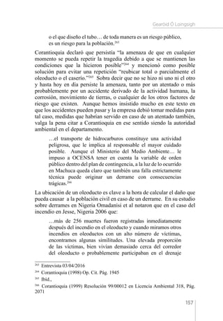 Gearóid Ó Loingsigh
157
o el que diseño el tubo… de toda manera es un riesgo público,
es un riesgo para la población.263
Corantioquia declaró que persistía “la amenaza de que en cualquier
momento se pueda repetir la tragedia debido a que se mantienen las
condiciones que la hicieron posible”264
y mencionó como posible
solución para evitar una repetición “reubicar total o parcialmente el
oleoducto o el caserío.”265
Sobra decir que no se hizo ni uno ni el otro
y hasta hoy en día persiste la amenaza, tanto por un atentado o más
probablemente por un accidente derivado de la actividad humana, la
corrosión, movimiento de tierras, o cualquier de los otros factores de
riesgo que existen. Aunque hemos insistido mucho en este texto en
que los accidentes pueden pasar y la empresa debió tomar medidas para
tal caso, medidas que habrían servido en caso de un atentado también,
valga la pena citar a Corantioquia en ese sentido siendo la autoridad
ambiental en el departamento.
…el transporte de hidrocarburos constituye una actividad
peligrosa, que le implica al responsable el mayor cuidado
posible. Aunque el Ministerio del Medio Ambiente… le
impuso a OCENSA tener en cuenta la variable de orden
público dentro del plan de contingencia, a la luz de lo ocurrido
en Machuca queda claro que también una falla estrictamente
técnica puede originar un derrame con consecuencias
trágicas.266
La ubicación de un oleoducto es clave a la hora de calcular el daño que
pueda causar a la población civil en caso de un derrame. En su estudio
sobre derrames en Nigeria Omadanisi et al notaron que en el caso del
incendio en Jesse, Nigeria 2006 que:
…más de 256 muertes fueron registradas inmediatamente
después del incendio en el oleoducto y cuando miramos otros
incendios en oleoductos con un alto número de víctimas,
encontramos algunas similitudes. Una elevada proporción
de las víctimas, bien vivían demasiado cerca del corredor
del oleoducto o probablemente participaban en el drenaje
263 
Entrevista 03/04/2016
264 
Corantioquia (1998) Op. Cit. Pág. 1945
265 
Ibíd.,
266 
Corantioquia (1999) Resolución 99/00012 en Licencia Ambiental 318, Pág.
2071
 
