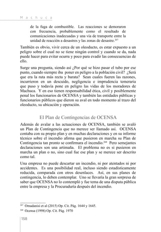 M a c h u c a
158
de la fuga de combustible. Las reacciones se demoraron
con frecuencia, probablemente como el resultado de
comunicaciones inadecuadas y una vía de transporte entre la
unidad de reacción a desastres y las zonas de desastre.267
También es obvio, vivir cerca de un oleoducto, es estar expuesto a un
peligro sobre el cual no se tiene ningún control y cuando se da, nada
puede hacer para evitar ocurra y poco para evadir las consecuencias de
ello.
Surge una pregunta, siendo así ¿Por qué se hizo pasar el tubo por ese
punto, cuando siempre iba poner en peligro a la población civil? ¿Será
que era la ruta más recta y barata? Sean cuales fueren las razones,
incurrieron en un descuido, negligencia e imprudencia temeraria
que puso y todavía pone en peligro las vidas de los moradores de
Machuca. Y en eso tienen responsabilidad ética, civil y posiblemente
penal los funcionarios de OCENSA y también las entidades públicas y
funcionarios públicos que dieron su aval en todo momento al trazo del
oleoducto, su ubicación y operación.
El Plan de Contingencias de OCENSA
Además de avalar a las actuaciones de OCENSA, también se avaló
un Plan de Contingencia que no merece ser llamado así. OCENSA
contaba con su propio plan y en muchas declaraciones y en su informe
técnico sobre el incendio afirma que pusieron en marcha su Plan de
Contingencia tan pronto se confirmara el incendio.268
Pero semejantes
declaraciones son una artimaña. El problema no es si pusieron en
marcha un plan o no, sino cual fue ese plan y se merece ser descrito
como tal.
Una empresa no puede descartar un incendio, ni por atentados ni por
accidentes. Es una posibilidad real, incluso siendo estadísticamente
reducida, comparada con otros desenlaces. Así, en sus planes de
contingencia, lo deben contemplar. Uno se llevaría la gran sorpresa de
saber que OCENSA no lo contempló y fue tema de una disputa pública
entre la empresa y la Procuraduría después del incendio.
267 
Omadanisi et al (2015) Op. Cit. Pág. 1644 y 1645.
268 
Ocensa (1998) Op. Cit. Pág. 1970
 
