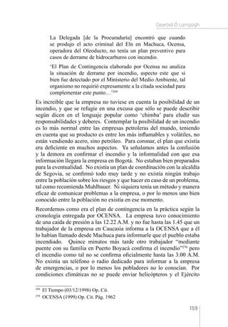 Gearóid Ó Loingsigh
159
La Delegada [de la Procuraduría] encontró que cuando
se produjo el acto criminal del Eln en Machuca, Ocensa,
operadora del Oleoducto, no tenía un plan preventivo para
casos de derrame de hidrocarburos con incendio.
‘El Plan de Contingencia elaborado por Ocensa no analiza
la situación de derrame por incendio, aspecto este que si
bien fue detectado por el Ministerio del Medio Ambiente, tal
organismo no requirió expresamente a la citada sociedad para
complementar este punto…’269
Es increíble que la empresa no tuviese en cuenta la posibilidad de un
incendio, y que se refugie en una excusa que sólo se puede describir
según dicen en el lenguaje popular como ‘chimba’ para eludir sus
responsabilidades y deberes. Contemplar la posibilidad de un incendio
es lo más normal entre las empresas petroleras del mundo, teniendo
en cuenta que su producto es entre los más inflamables y volátiles, no
están vendiendo acero, sino petróleo. Para coronar, el plan que existía
era deficiente en muchos aspectos. Ya señalamos antes la confusión
y la demora en confirmar el incendio y la informalidad con que esa
información llegara la empresa en Bogotá. No estaban bien preparados
para la eventualidad. No existía un plan de coordinación con la alcaldía
de Segovia, se confirmó todo muy tarde y no existía ningún trabajo
entre la población sobre los riesgos y que hacer en caso de un problema,
tal como recomienda Muhlbauer. Ni siquiera tenía un método y manera
eficaz de comunicar problemas a la empresa, o por lo menos uno bien
conocido entre la población no existía en ese momento.
Recordemos como era el plan de contingencia en la práctica según la
cronología entregada por OCENSA. La empresa tuvo conocimiento
de una caída de presión a las 12.22 A.M. y no fue hasta las 1.45 que un
trabajador de la empresa en Caucasia informa a la OCENSA que a él
lo habían llamado desde Machuca para informarle que el pueblo estaba
incendiado. Quince minutos más tarde otro trabajador “mediante
puente con su familia en Puerto Boyacá confirma el incendio”270
pero
el incendio como tal no se confirma oficialmente hasta las 3.00 A.M.
No existía un teléfono o radio dedicado para informar a la empresa
de emergencias, o por lo menos los pobladores no lo conocían. Por
condiciones climáticas no se puede enviar helicópteros y el Ejército
269 
El Tiempo (03/12/1998) Op. Cit.
270 
OCENSA (1999) Op. Cit. Pág. 1962
 