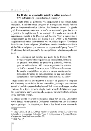 M a c h u c a
16
En 40 años de explotación petrolera habían perdido el
94% del territorio (énfasis fuera del original).10
Medio siglo antes las petroleras ya atropellaban a las comunidades
indígenas. La suerte de los yariguíes en el Magdalena Medio fue aún
peor de la que corrieron los kofanes. Perdieron sus tierras. La iglesia
y el Estado comenzaron una campaña de exterminio para favorecer
y justificar la explotación de su territorio ofreciendo una especie de
recompensa pagada a la Diócesis del Socorro “por la reducción y
catequización de los indios del Carare y del Opón” y la Asamblea
Departamental emitió la Ordenanza No. 43, la cual dispuso: “Destinase
hasta la suma de dos mil pesos ($2.000) oro anuales para el sometimiento
de las Tribus indígenas que moran en las regiones del Opón y Carare.”11
El efecto de la implementación de esas políticas violentas no podía ser
peor.
La explotación del petróleo por parte de la Tropical Oil
Company significó la desaparición de una sociedad, mediante
un proceso sincronizado de genocidio y etnocidio, como se
puso en evidencia en 1950 cuando regresaron los terrenos
de la Concesión de Mares a manos del Estado colombiano.
La prueba era diabólica, por decir lo menos, puesto que los
territorios devueltos no había indígenas, ya que sus últimos
descendientes fueron exterminados en un lapso de 30 años.12
Valga resaltar que lo que hicieron el Estado, la iglesia y la Tropical
Oil Company es un delito de lesa humanidad, y aunque parcialmente
coincide en el tiempo con los hechos del Holocausto en Europa, para las
víctimas de la Troco no hubo ningún juicio al estilo de Núremberg que
los reivindicara, sus verdugos pudieron gozar campantes los beneficios
de su horrendo crimen.
El ataque contra los pueblos indígenas sigue hoy en día. Al pueblo
u’wa le tocó luchar contra la Occidental, multinacional que Bush tanto
quería proteger. La empresa y el Estado los llamó a una reunión de
10 
Ibíd.
11 
Vega Cantor, R. et al. (2009a) Petróleo y protesta obrera: La USO y los
trabajadores petroleros en Colombia, Tomo 1. En tiempos de la Tropical, Bogotá:
Corporación Aury Sará Marrugo Pág. 55.
12 
Ibíd. Pág. 57.
 