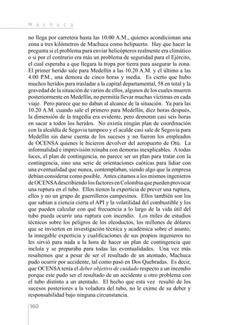 M a c h u c a
160
no llega por carretera hasta las 10.00 A.M., quienes acondicionan una
zona a tres kilómetros de Machuca como helipuerto. Hay que hacer la
pregunta si el problema para enviar helicópteros realmente era climático
o si por el contrario era más un problema de seguridad para el Ejército,
el cual esperaba a que llegara la tropa por tierra para asegurar la zona.
El primer herido sale para Medellín a las 10.20 A.M. y el último a las
4.00 P.M., una demora de cinco horas y media. Es cierto que hubo
muchos heridos para trasladar a la capital departamental, 58 en total y la
gravedad de la situación de varios de ellos, algunos de los cuales mueren
posteriormente en Medellín, no permitía llevar muchas víctimas en cada
viaje. Pero parece que no daban al alcance de la situación. Ya para las
10.20 A.M. cuando sale el primero para Medellín, diez horas después,
la dimensión de la tragedia era evidente, pero demoran casi seis horas
en sacar a todos los heridos. No existía ningún plan de coordinación
con la alcaldía de Segovia tampoco y el acalde casi sale de Segovia para
Medellín sin darse cuenta de los sucesos y no fueron los empleados
de OCENSA quienes le hicieron devolver del aeropuerto de Otú. La
informalidad e imprevisión reinaba con demoras inexplicables. A todas
luces, el plan de contingencia, no parece ser un plan para tratar con la
contingencia, sino una serie de orientaciones caóticas para lidiar con
una eventualidad que nunca, contemplaban, siendo algo que la empresa
debían considerar como posible. Antes citamos a los mismos ingenieros
deOCENSAdescribiendolosfactoresenColombiaquepuedenprovocar
una ruptura en el tubo. Ellos tienen la experticia de prever una ruptura,
ellos y no un grupo de guerrilleros campesinos. Ellos también son los
que sabían a ciencia cierta el API y la volatilidad del combustible y los
que pueden calcular con qué frecuencia a lo largo de la vida útil del
tubo pueda ocurrir una ruptura con incendio. Los miles de estudios
técnicos sobre los peligros de los oleoductos, los millones de dólares
que se invierten en investigación técnica y académica sobre el asunto,
la innegable experticia y cualificaciones de sus propios ingenieros no
les sirvió para nada a la hora de hacer un plan de contingencia que
incluía y se preparaba para todas las eventualidades. Una vez más
resaltemos que a pesar de ser el resultado de un atentado, Machuca
pudo ocurrir por accidente, tal como pasó en Dos Quebradas. Es decir,
que OCENSA tenía el deber objetivo de cuidado respecto a un incendio
porque este pudo ser el resultado de un accidente u otro problema con
el tubo distinto a un atentado. El hecho que esta vez resultó de los
sucesos posteriores a la voladura del tubo, no le exime de su deber y
responsabilidad bajo ninguna circunstancia.
 