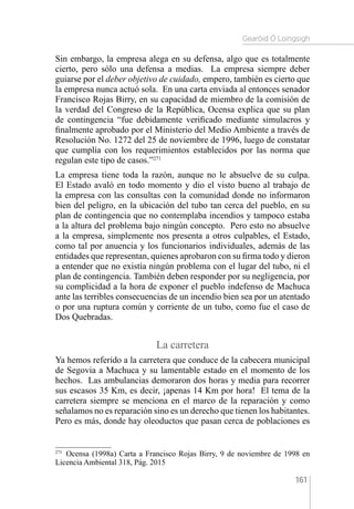 Gearóid Ó Loingsigh
161
Sin embargo, la empresa alega en su defensa, algo que es totalmente
cierto, pero sólo una defensa a medias. La empresa siempre deber
guiarse por el deber objetivo de cuidado, empero, también es cierto que
la empresa nunca actuó sola. En una carta enviada al entonces senador
Francisco Rojas Birry, en su capacidad de miembro de la comisión de
la verdad del Congreso de la República, Ocensa explica que su plan
de contingencia “fue debidamente verificado mediante simulacros y
finalmente aprobado por el Ministerio del Medio Ambiente a través de
Resolución No. 1272 del 25 de noviembre de 1996, luego de constatar
que cumplía con los requerimientos establecidos por las norma que
regulan este tipo de casos.”271
La empresa tiene toda la razón, aunque no le absuelve de su culpa.
El Estado avaló en todo momento y dio el visto bueno al trabajo de
la empresa con las consultas con la comunidad donde no informaron
bien del peligro, en la ubicación del tubo tan cerca del pueblo, en su
plan de contingencia que no contemplaba incendios y tampoco estaba
a la altura del problema bajo ningún concepto. Pero esto no absuelve
a la empresa, simplemente nos presenta a otros culpables, el Estado,
como tal por anuencia y los funcionarios individuales, además de las
entidades que representan, quienes aprobaron con su firma todo y dieron
a entender que no existía ningún problema con el lugar del tubo, ni el
plan de contingencia. También deben responder por su negligencia, por
su complicidad a la hora de exponer el pueblo indefenso de Machuca
ante las terribles consecuencias de un incendio bien sea por un atentado
o por una ruptura común y corriente de un tubo, como fue el caso de
Dos Quebradas.
La carretera
Ya hemos referido a la carretera que conduce de la cabecera municipal
de Segovia a Machuca y su lamentable estado en el momento de los
hechos. Las ambulancias demoraron dos horas y media para recorrer
sus escasos 35 Km, es decir, ¡apenas 14 Km por hora! El tema de la
carretera siempre se menciona en el marco de la reparación y como
señalamos no es reparación sino es un derecho que tienen los habitantes.
Pero es más, donde hay oleoductos que pasan cerca de poblaciones es
271 
Ocensa (1998a) Carta a Francisco Rojas Birry, 9 de noviembre de 1998 en
Licencia Ambiental 318, Pág. 2015
 