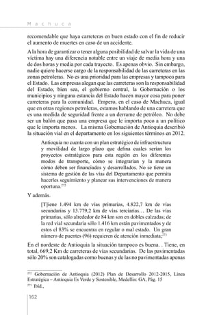 M a c h u c a
162
recomendable que haya carreteras en buen estado con el fin de reducir
el aumento de muertes en caso de un accidente.
Ala hora de garantizar o tener alguna posibilidad de salvar la vida de una
víctima hay una diferencia notable entre un viaje de media hora y una
de dos horas y media por cada trayecto. Es apenas obvio. Sin embargo,
nadie quiere hacerse cargo de la responsabilidad de las carreteras en las
zonas petroleras. No es una prioridad para las empresas y tampoco para
el Estado. Las empresas alegan que las carreteras son la responsabilidad
del Estado, bien sea, el gobierno central, la Gobernación o los
municipios y ninguna estancia del Estado hacen mayor cosa para poner
carreteras para la comunidad. Empero, en el caso de Machuca, igual
que en otras regiones petroleras, estamos hablando de una carretera que
es una medida de seguridad frente a un derrame de petróleo. No debe
ser un balón que pasa una empresa que le importa poco a un político
que le importa menos. La misma Gobernación de Antioquia describió
la situación vial en el departamento en los siguientes términos en 2012.
Antioquia no cuenta con un plan estratégico de infraestructura
y movilidad de largo plazo que defina cuales serían los
proyectos estratégicos para esta región en los diferentes
modos de transporte, cómo se integrarían y la manera
cómo deben ser financiados y desarrollados. No se tiene un
sistema de gestión de las vías del Departamento que permita
hacerles seguimiento y planear sus intervenciones de manera
oportuna.272
Y además.
[T]iene 1.494 km de vías primarias, 4.822,7 km de vías
secundarias y 13.779,2 km de vías terciarias… De las vías
primarias, sólo alrededor de 84 km son en dobles calzadas; de
la red vial secundaria sólo 1.416 km están pavimentados y de
estos el 83% se encuentra en regular o mal estado. Un gran
número de puentes (96) requieren de atención inmediata;273
En el nordeste de Antioquia la situación tampoco es buena. . Tiene, en
total, 669,2 Km de carreteras de vías secundarias. De las pavimentadas
sólo 20% son catalogadas como buenas y de las no pavimentadas apenas
272 
Gobernación de Antioquia (2012) Plan de Desarrollo 2012-2015, Línea
Estratégica – Antioquia Es Verde y Sostenible, Medellín: GA, Pág. 15
273 
Ibíd.,
 