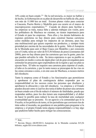 Gearóid Ó Loingsigh
163
14% están en buen estado.274
De la red terciaria, es mejor no hablar y
de hecho, la Gobernación en su plan de desarrollo no habla de ella, pues
son más de 11.000 km en total. Existen planes viales para conectar
a Caucasia, Puerto Berrio y Medellín pero eso ocurre en el marco de
macroproyectos exportadores.275
Cuando de dinero para facilitar a
las empresas se trata, nunca falta y además trabajan con visión, pero
los pobladores de Machuca no cuentan, no tienen importancia para
el Estado ni para las empresas. Para ellos y los demás habitantes de
regiones petroleras no hay dinero para construir buenas carreteras
como medidas para mitigar los impactos de un derrame, pues hay
una multinacional que quiere exportar sus productos, y siempre tiene
prioridad por encima de las necesidades de la gente. Sólo el Autopista
de la Montaña para unir el Bajo Cauca con Medellín y por extensión
con el Urabá, tenía un valor de $15,56 billones de pesos (constantes del
2008), pero no hay dinero para las carreteras que usa la gente, para las
que pueden salvarles la vida. Su única esperanza es que su pueblo se
encuentre en medio o cerca de algún plan vial de gran envergadura para
estimular los proyectos agro-exportadores de la región y que ese plan se
ejecute bien. El tubo no requiere una carretera para exportar el crudo,
el tubo es la carretera, y por lo tanto nunca se preocupan de las vías en
las zonas cercanas a estos, o en este caso de Machuca, a escasos metros
del oleoducto.
Tanto la empresa como el Estado y los funcionarios que permitieron
y aprobaron el plan de contingencia deben responder por su
responsabilidad en los sucesos como las personas que diseñaron y
aprobaron la ubicación y ruta del oleoducto. La empresa y el Estado
pueden discutir entre sí cual los dos tenía el deber de poner una carretera
en buen estado con el fin de reducir el número de fatalidades, puede que
respondan ambos, pues los dos tienen una responsabilidad y el deber
de hacer lo posible para reducir la tasa de mortalidad ante cualquier
eventualidad que se presente. Es un agravio a la comunidad que ni la
Fiscalía, ni los políticos de turno, ni los periodistas que corrieron ríos de
tinta sobre el incendio, no guardaron ni una palabra para preguntar si la
empresa y el propio Estado tenía alguna responsabilidad o si hay algo
que pudieron haber hecho para mitigar las consecuencias.
274 
Ibíd.,
275 
Revista Dinero (06/09/2011) Autopistas de la Montaña costarían $15,56
billones, según ISA www.dinero.com
 