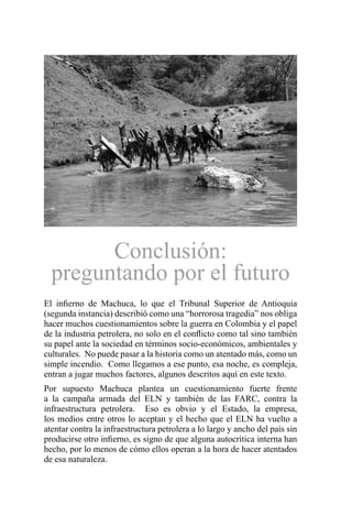 Conclusión:
preguntando por el futuro
El infierno de Machuca, lo que el Tribunal Superior de Antioquia
(segunda instancia) describió como una “horrorosa tragedia” nos obliga
hacer muchos cuestionamientos sobre la guerra en Colombia y el papel
de la industria petrolera, no solo en el conflicto como tal sino también
su papel ante la sociedad en términos socio-económicos, ambientales y
culturales. No puede pasar a la historia como un atentado más, como un
simple incendio. Como llegamos a ese punto, esa noche, es compleja,
entran a jugar muchos factores, algunos descritos aquí en este texto.
Por supuesto Machuca plantea un cuestionamiento fuerte frente
a la campaña armada del ELN y también de las FARC, contra la
infraestructura petrolera. Eso es obvio y el Estado, la empresa,
los medios entre otros lo aceptan y el hecho que el ELN ha vuelto a
atentar contra la infraestructura petrolera a lo largo y ancho del país sin
producirse otro infierno, es signo de que alguna autocrítica interna han
hecho, por lo menos de cómo ellos operan a la hora de hacer atentados
de esa naturaleza.
 