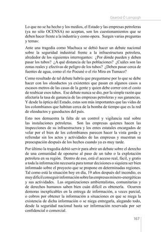 Gearóid Ó Loingsigh
167
Lo que no se ha hecho y los medios, el Estado y las empresas petroleras
(ya no sólo OCENSA) no aceptan, son los cuestionamientos que se
deben hacer frente a la industria y como opera. Surgen varias preguntas
y temas:
Ante una tragedia como Machuca se debió hacer un debate nacional
sobre la seguridad industrial frente a la infraestructura petrolera,
alrededor de los siguientes interrogantes: ¿Por dónde pueden y deben
pasar los tubos? ¿A qué distancia de las poblaciones? ¿Cuáles son las
zonas reales y efectivas de peligro de los tubos? ¿Deben pasar cerca de
fuentes de agua, como el río Pocuné o el río Mira en Tumaco?
Como resultado de tal debate habría que preguntarse por lo que se debe
hacer con los oleoductos ya existentes que pasan en algunos casos a
escasos metros de las casas de la gente y quien debe correr con el costo
de reubicar esos tubos. Ese debate nunca se dio, por la simple razón que
afectaría la tasa de ganancia de las empresas petroleras y sus ganancias.
Y desde la óptica del Estado, estas son más importantes que las vidas de
los colombianos que habitan cerca de la bomba de tiempo que es la red
de oleoductos y gasoductos del país.
Esto nos demuestra la falta de un control y vigilancia real sobre
las instalaciones petroleras. Son las empresas quienes hacen las
inspecciones de su infraestructura y los entes estatales encargados de
velar por el bien de los colombianos parecen hacer la vista gorda y
refrendar sin los actos y actividades de las empresas y muestran su
preocupación después de los hechos cuando ya es muy tarde.
Por último la tragedia debió servir para abrir un debate sobre el derecho
de una comunidad de oponerse al paso de un tubo o la explotación
petrolera en su región. Dentro de eso, está el acceso real, fácil, y gratis
a toda la información necesaria para tomar decisiones o siquiera ser bien
informado sobre el proyecto que se propone en determinadas regiones.
Tal como está la situación hoy en día, 19 años después del incendio, es
muydifícilconseguirinformaciónsobrelasempresasminero-energéticas
y sus actividades. Las organizaciones ambientalistas, comunitarias y
de derechos humanos saben bien cuán difícil es obtenerla. Ocurren
demoras inexplicables en la entrega de información, a veces parcial,
o cobros por obtener la información a situaciones en que se niega la
existencia de dicha información o se niega entregarla, alegando todo,
desde la seguridad nacional hasta ser información reservada por ser
confidencial o comercial.
 