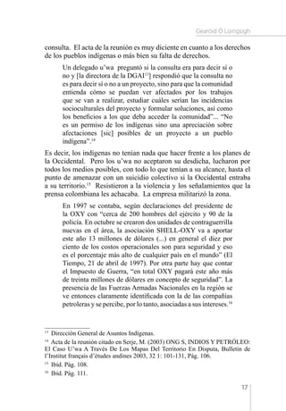 Gearóid Ó Loingsigh
17
consulta. El acta de la reunión es muy diciente en cuanto a los derechos
de los pueblos indígenas o más bien su falta de derechos.
Un delegado u’wa preguntó si la consulta era para decir sí o
no y [la directora de la DGAI13
] respondió que la consulta no
es para decir sí o no a un proyecto, sino para que la comunidad
entienda cómo se puedan ver afectados por los trabajos
que se van a realizar, estudiar cuáles serían las incidencias
socioculturales del proyecto y formular soluciones, así como
los beneficios a los que deba acceder la comunidad”... “No
es un permiso de los indígenas sino una apreciación sobre
afectaciones [sic] posibles de un proyecto a un pueblo
indígena”.14
Es decir, los indígenas no tenían nada que hacer frente a los planes de
la Occidental. Pero los u’wa no aceptaron su desdicha, lucharon por
todos los medios posibles, con todo lo que tenían a su alcance, hasta el
punto de amenazar con un suicidio colectivo si la Occidental entraba
a su territorio.15
Resistieron a la violencia y los señalamientos que la
prensa colombiana les achacaba. La empresa militarizó la zona.
En 1997 se contaba, según declaraciones del presidente de
la OXY con “cerca de 200 hombres del ejército y 90 de la
policía. En octubre se crearon dos unidades de contraguerrilla
nuevas en el área, la asociación SHELL-OXY va a aportar
este año 13 millones de dólares (...) en general el diez por
ciento de los costos operacionales son para seguridad y eso
es el porcentaje más alto de cualquier país en el mundo” (El
Tiempo, 21 de abril de 1997). Por otra parte hay que contar
el Impuesto de Guerra, “en total OXY pagará este año más
de treinta millones de dólares en concepto de seguridad”. La
presencia de las Fuerzas Armadas Nacionales en la región se
ve entonces claramente identificada con la de las compañías
petroleras y se percibe, por lo tanto, asociadas a sus intereses.16
13 
Dirección General de Asuntos Indígenas.
14 
Acta de la reunión citado en Serje, M. (2003) ONG S, INDIOS Y PETRÓLEO:
El Caso U’wa A Través De Los Mapas Del Territorio En Disputa, Bulletin de
l’Institut français d’études andines 2003, 32 1: 101-131, Pág. 106.
15 
Ibíd. Pág. 108.
16 
Ibíd. Pág. 111.
 
