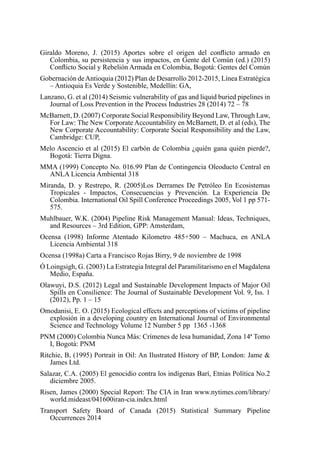 Giraldo Moreno, J. (2015) Aportes sobre el origen del conflicto armado en
Colombia, su persistencia y sus impactos, en Gente del Común (ed.) (2015)
Conflicto Social y Rebelión Armada en Colombia, Bogotá: Gentes del Común
Gobernación deAntioquia (2012) Plan de Desarrollo 2012-2015, Línea Estratégica
– Antioquia Es Verde y Sostenible, Medellín: GA,
Lanzano, G. et al (2014) Seismic vulnerability of gas and liquid buried pipelines in
Journal of Loss Prevention in the Process Industries 28 (2014) 72 – 78
McBarnett, D. (2007) Corporate Social Responsibility Beyond Law, Through Law,
For Law: The New Corporate Accountability en McBarnett, D. et al (eds), The
New Corporate Accountability: Corporate Social Responsibility and the Law,
Cambridge: CUP,
Melo Ascencio et al (2015) El carbón de Colombia ¿quién gana quién pierde?,
Bogotá: Tierra Digna.
MMA (1999) Concepto No. 016.99 Plan de Contingencia Oleoducto Central en
ANLA Licencia Ambiental 318
Miranda, D. y Restrepo, R. (2005)Los Derrames De Petróleo En Ecosistemas
Tropicales - Impactos, Consecuencias y Prevención. La Experiencia De
Colombia. International Oil Spill Conference Proceedings 2005, Vol 1 pp 571-
575.
Muhlbauer, W.K. (2004) Pipeline Risk Management Manual: Ideas, Techniques,
and Resources – 3rd Edition, GPP: Amsterdam,
Ocensa (1998) Informe Atentado Kilometro 485+500 – Machuca, en ANLA
Licencia Ambiental 318
Ocensa (1998a) Carta a Francisco Rojas Birry, 9 de noviembre de 1998
Ó Loingsigh, G. (2003) La Estrategia Integral del Paramilitarismo en el Magdalena
Medio, España.
Olawuyi, D.S. (2012) Legal and Sustainable Development Impacts of Major Oil
Spills en Consilience: The Journal of Sustainable Development Vol. 9, Iss. 1
(2012), Pp. 1 – 15
Omodanisi, E. O. (2015) Ecological effects and perceptions of victims of pipeline
explosión in a developing country en International Journal of Environmental
Science and Technology Volume 12 Number 5 pp 1365 -1368
PNM (2000) Colombia Nunca Más: Crímenes de lesa humanidad, Zona 14ª Tomo
I, Bogotá: PNM
Ritchie, B, (1995) Portrait in Oil: An Ilustrated History of BP, London: Jame 
James Ltd.
Salazar, C.A. (2005) El genocidio contra los indígenas Barí, Etnias Política No.2
diciembre 2005.
Risen, James (2000) Special Report: The CIA in Iran www.nytimes.com/library/
world.mideast/041600iran-cia.index.html
Transport Safety Board of Canada (2015) Statistical Summary Pipeline
Occurrences 2014
 