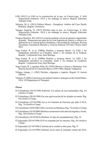 USO (2015) La USO en la construcción de la paz, en Currea-Lugo, V. (Ed)
Negociación Gobierno –ELN y sin embargo se mueve, Bogotá: Ediciones
Ántropos Ltda,
Valencia, M. A. (2013) Política Minero - Energética: Análisis del Caso Pacific
Rubiales, Bogotá: Uniciencia.
Vanegas Angarita, O. (2015) Petróleo para la paz, en Currea-Lugo, V. (Ed)
Negociación Gobierno –ELN y sin embargo se mueve, Bogotá: Ediciones
Ántropos Ltda.
Vásquez Ramírez, W.F (2012) La autoría mediata a través de aparatos organizados
de poder. Tratamiento por parte de la Corte Suprema de Justicia y críticas a su
aplicación en el sistema penal colombiano, Universidad de Antioquia, Revista
electrónica, Facultad de Derecho y Ciencias Políticas Nº8/Año 3/Enero-Abril
2012
Vega Cantor, R. et al. (2009a) Petróleo y protesta obrera: La USO y los
trabajadores petroleros en Colombia, Tomo 1. En tiempos de la Tropical,
Bogotá: Corporación Aury Sará Marrugo.
Vega Cantor, R. et al. (2009b) Petróleo y protesta obrera: La USO y los
trabajadores petroleros en Colombia, Tomo 2. En tiempos de Ecopetrol,
Bogotá: Corporación Aury Sará Marrugo.
Vega Cantor, R. y Aguilera Peña, M. (1995) Obreros, Colonos y Motilones: Una
Historia Social de la Concesión Barco (1930-1960), Bogotá: Fedepetrol.
Villegas Arango, J. (1982) Petróleo, oligarquía e imperio, Bogotá: El Ancora
Editores
Virmani, P. (2002) Corrosion costs and preventative strategies in the United States,
USA: US Department of Transport.
Prensa
El Colombiano (20/10/1998) Editorial: Un crimen de lesa humanidad, Pág. 5A
(Archivo Cinep).
El Colombiano (20/10/1998) Fue una equivocación de los alzados en armas, Pág.
8A (Archivo Cinep).
El Colombiano (23/10/1998) Así es la Comisión de Encuesta que pide el ELN,
Pág. 7A (Archivo Cinep)
El Colombiano (14/02/2001) Otro vez terror en Machuca, Pág. 7A(Archivo Cinep)
El Colombiano (19/10/2006) Machuca conmemoró ocho años de tragedia y olvido,
Pág. 10A (Archivo Cinep).
El Colombiano (18/10/2014) Machuca 16 años de incumplimiento, Pág. 16
El Espectador (20/10/1998) ELN no responde por los muertos, Pág. 4A (Archivo
Cinep).
El Espectador (21/10/1998) Comisión de la verdad se abre paso, Pág. 4ª
El Espectador (21/10/1998) Gobierno envía carta al comando central del ELN,
 