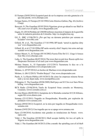 Gearóid Ó Loingsigh
173
El Tiempo (20/05/2016) Ecopetrol pasó de ser la empresa con más ganancias a la
que más pierde, www.eltiempo.com
Enrique Santos, El Tiempo (25/10/1998) CartaAbierta a Gabino, Pág. 4A(Archivo
Cinep)
Bowcott, O.,The Guardian (02/03/2016) Nigerians given go-ahead to sue Shell in
UK court over oil spills, www.theguardian.com
Gagne, D. (2014) Pérdidas de US$500 millones muestran el impacto de la guerrilla
sobre la industria petrolera de Colombia http://es.insightcrime.org
Gil, E., BBC (13/06/2013) ¿Por qué hay un derrame petrolero por semana en
Ecuador? www.bbc.com
Gillard, M. et al., The Guardian (17/10/1998) BP hands ‘tarred in pipeline dirty
war’ www.theguardian.com
Gillard, M. et al (17/10/1998a) BP sacks security chief: Inquiry into arms and spy
scandal www.theguardian.com
Gómez Maseri, S., El Tiempo (05/10/2002) Fuerza Élite De E.U. Llega A Arauca
Este Mes www.eltiempo.com
Luhn, A. The Guardian (06/07/2016) The town that reveals how Russia spills two
Deepwater Horizons of oil each year www.theguardian.com
Molano Jimeno, A., El Espectador (15/12/2013) Tauramena le dice no a la
exploración petrolera www.elespectador.com
Molano, A. (07/07/2014) Los hechos de Machuca www.elespectador.com
Molano, A. (06/12/2015) “Perdón Bojayá”: Farc www.elespectador.com
Pardo, A. La Razón Pública (05/10/2015) De cómo las empresas mineras llevan
todo y no nos dejan nada, www.razonpublica.com
Pilkington, E. The Guardian (09/06/2009) Shell pays out $15.5m over Saro-Wiwa
killing www.theguardian.com
RCN Radio (25/04/2014) Tutela de Ecopetrol frena consulta en Monterrey,
Casanare, www2.rcnradio.com.co
Revista Dinero (06/09/2011) Autopistas de la Montaña costarían $15,56 billones,
según ISA www.dinero.com
Semana (23/12/2011) Tragedia en Dosquebradas, Risaralda, por explosión de
poliducto www.semana.com
Semana (09/02/2012) Ecopetrol, en la mira por tragedia en Dosquebradas www.
semana.com
Semana (24/02/2012) Una tragedia que no se apaga www.semana.com
Sipse (21/04/2016) Accidentes más grandes en instalaciones de Pemex  www.
sipse.com
Vidal, J. The Guardian (03/08/2011) Shell accepts liability for two oil spills in
Nigeria www.theguardian.com
Vidal, J. The Guardian (06/10/2013) £1bn a month: the spiralling cost of oil theft
 