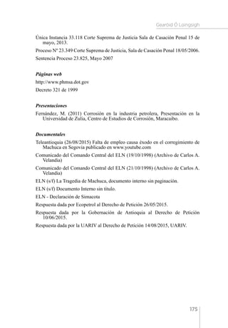 Gearóid Ó Loingsigh
175
Única Instancia 33.118 Corte Suprema de Justicia Sala de Casación Penal 15 de
mayo, 2013.
Proceso Nº 23.349 Corte Suprema de Justicia, Sala de Casación Penal 18/05/2006.
Sentencia Proceso 23.825, Mayo 2007
Páginas web
http://www.phmsa.dot.gov
Decreto 321 de 1999
Presentaciones
Fernández, M. (2011) Corrosión en la industria petrolera, Presentación en la
Universidad de Zulia, Centro de Estudios de Corrosión, Maracaibo.
Documentales
Teleantioquia (26/08/2015) Falta de empleo causa éxodo en el corregimiento de
Machuca en Segovia publicado en www.youtube.com
Comunicado del Comando Central del ELN (19/10/1998) (Archivo de Carlos A.
Velandia)
Comunicado del Comando Central del ELN (21/10/1998) (Archivo de Carlos A.
Velandia)
ELN (s/f) La Tragedia de Machuca, documento interno sin paginación.
ELN (s/f) Documento Interno sin título.
ELN - Declaración de Simacota
Respuesta dada por Ecopetrol al Derecho de Petición 26/05/2015.
Respuesta dada por la Gobernación de Antioquia al Derecho de Petición
10/06/2015.
Respuesta dada por la UARIV al Derecho de Petición 14/08/2015, UARIV.
 