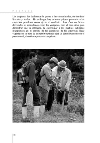 M a c h u c a
18
Las empresas les declararon la guerra a las comunidades, en términos
literales y letales. Sin embargo, hay quienes quieren presentar a las
empresas petroleras como ajenas al conflicto. Los u’wa no fueron
derrotados ni aniquilados como los yariguíes, pero el caso sirve para
demostrar que la intención de exterminar a los pueblos indígenas
interpuestos en el camino de las ganancias de las empresas sigue
vigente: no se trata de un terrible pasado que ya definitivamente en el
pasado está, sino de un presente sangriento.
 