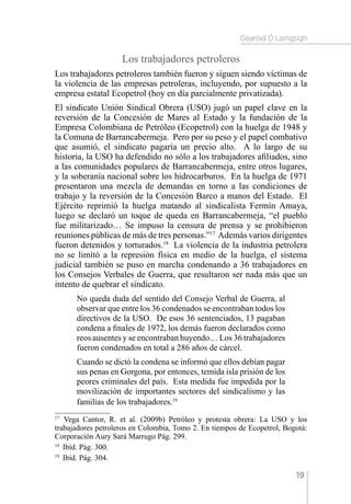 Gearóid Ó Loingsigh
19
Los trabajadores petroleros
Los trabajadores petroleros también fueron y siguen siendo víctimas de
la violencia de las empresas petroleras, incluyendo, por supuesto a la
empresa estatal Ecopetrol (hoy en día parcialmente privatizada).
El sindicato Unión Sindical Obrera (USO) jugó un papel clave en la
reversión de la Concesión de Mares al Estado y la fundación de la
Empresa Colombiana de Petróleo (Ecopetrol) con la huelga de 1948 y
la Comuna de Barrancabermeja. Pero por su peso y el papel combativo
que asumió, el sindicato pagaría un precio alto. A lo largo de su
historia, la USO ha defendido no sólo a los trabajadores afiliados, sino
a las comunidades populares de Barrancabermeja, entre otros lugares,
y la soberanía nacional sobre los hidrocarburos. En la huelga de 1971
presentaron una mezcla de demandas en torno a las condiciones de
trabajo y la reversión de la Concesión Barco a manos del Estado. El
Ejército reprimió la huelga matando al sindicalista Fermín Amaya,
luego se declaró un toque de queda en Barrancabermeja, “el pueblo
fue militarizado… Se impuso la censura de prensa y se prohibieron
reuniones públicas de más de tres personas.”17
Además varios dirigentes
fueron detenidos y torturados.18
La violencia de la industria petrolera
no se limitó a la represión física en medio de la huelga, el sistema
judicial también se puso en marcha condenando a 36 trabajadores en
los Consejos Verbales de Guerra, que resultaron ser nada más que un
intento de quebrar el sindicato.
No queda duda del sentido del Consejo Verbal de Guerra, al
observar que entre los 36 condenados se encontraban todos los
directivos de la USO. De esos 36 sentenciados, 13 pagaban
condena a finales de 1972, los demás fueron declarados como
reos ausentes y se encontraban huyendo… Los 36 trabajadores
fueron condenados en total a 286 años de cárcel.
Cuando se dictó la condena se informó que ellos debían pagar
sus penas en Gorgona, por entonces, temida isla prisión de los
peores criminales del país. Esta medida fue impedida por la
movilización de importantes sectores del sindicalismo y las
familias de los trabajadores.19
17 
Vega Cantor, R. et al. (2009b) Petróleo y protesta obrera: La USO y los
trabajadores petroleros en Colombia, Tomo 2. En tiempos de Ecopetrol, Bogotá:
Corporación Aury Sará Marrugo Pág. 299.
18 
Ibíd. Pág. 300.
19 
Ibíd. Pág. 304.
 